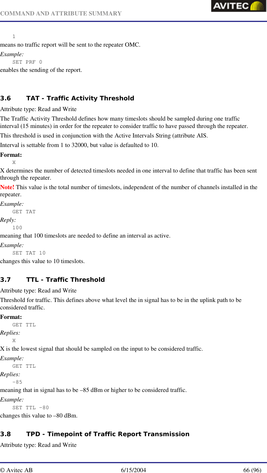   COMMAND AND ATTRIBUTE SUMMARY  © Avitec AB  6/15/2004  66 (96)  1 means no traffic report will be sent to the repeater OMC. Example: SET PRF 0 enables the sending of the report.    3.6 TAT - Traffic Activity Threshold   Attribute type: Read and Write The Traffic Activity Threshold defines how many timeslots should be sampled during one traffic interval (15 minutes) in order for the repeater to consider traffic to have passed through the repeater. This threshold is used in conjunction with the Active Intervals String (attribute AIS. Interval is settable from 1 to 32000, but value is defaulted to 10. Format: X X determines the number of detected timeslots needed in one interval to define that traffic has been sent through the repeater. Note! This value is the total number of timeslots, independent of the number of channels installed in the repeater. Example: GET TAT Reply: 100 meaning that 100 timeslots are needed to define an interval as active. Example: SET TAT 10 changes this value to 10 timeslots. 3.7 TTL - Traffic Threshold   Attribute type: Read and Write Threshold for traffic. This defines above what level the in signal has to be in the uplink path to be considered traffic.  Format: GET TTL Replies: X X is the lowest signal that should be sampled on the input to be considered traffic. Example: GET TTL Replies: -85 meaning that in signal has to be –85 dBm or higher to be considered traffic. Example: SET TTL –80 changes this value to –80 dBm.   3.8 TPD - Timepoint of Traffic Report Transmission   Attribute type: Read and Write 