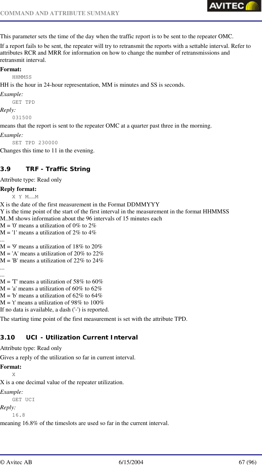   COMMAND AND ATTRIBUTE SUMMARY  © Avitec AB  6/15/2004  67 (96)  This parameter sets the time of the day when the traffic report is to be sent to the repeater OMC. If a report fails to be sent, the repeater will try to retransmit the reports with a settable interval. Refer to attributes RCR and MRR for information on how to change the number of retransmissions and retransmit interval. Format: HHMMSS HH is the hour in 24-hour representation, MM is minutes and SS is seconds. Example: GET TPD Reply: 031500 means that the report is sent to the repeater OMC at a quarter past three in the morning. Example:  SET TPD 230000 Changes this time to 11 in the evening.   3.9 TRF - Traffic String   Attribute type: Read only Reply format: X Y M……M X is the date of the first measurement in the Format DDMMYYY Y is the time point of the start of the first interval in the measurement in the format HHMMSS M..M shows information about the 96 intervals of 15 minutes each M = &apos;0&apos; means a utilization of 0% to 2% M = &apos;1&apos; means a utilization of 2% to 4% ... M = &apos;9&apos; means a utilization of 18% to 20% M = &apos;A&apos; means a utilization of 20% to 22% M = &apos;B&apos; means a utilization of 22% to 24% ... ... M = &apos;T&apos; means a utilization of 58% to 60% M = &apos;a&apos; means a utilization of 60% to 62% M = &apos;b&apos; means a utilization of 62% to 64% M = &apos;t&apos; means a utilization of 98% to 100% If no data is available, a dash (&apos;-&apos;) is reported. The starting time point of the first measurement is set with the attribute TPD.   3.10 UCI - Utilization Current Interval   Attribute type: Read only Gives a reply of the utilization so far in current interval. Format: X X is a one decimal value of the repeater utilization. Example: GET UCI Reply: 16.8 meaning 16.8% of the timeslots are used so far in the current interval.   