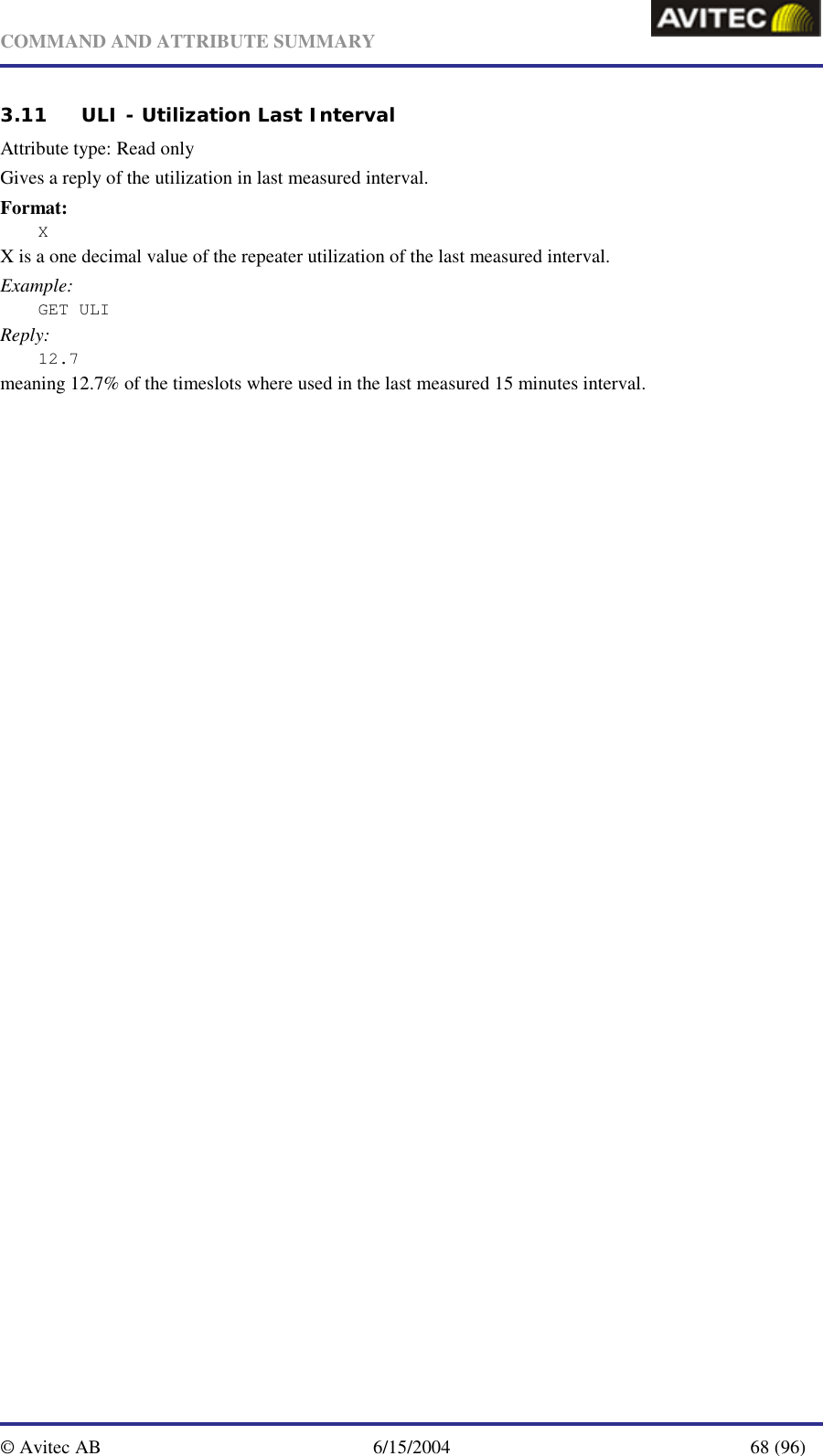   COMMAND AND ATTRIBUTE SUMMARY  © Avitec AB  6/15/2004  68 (96)  3.11 ULI - Utilization Last Interval   Attribute type: Read only Gives a reply of the utilization in last measured interval. Format: X X is a one decimal value of the repeater utilization of the last measured interval. Example: GET ULI Reply: 12.7 meaning 12.7% of the timeslots where used in the last measured 15 minutes interval.   