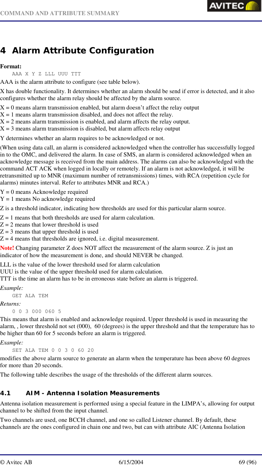   COMMAND AND ATTRIBUTE SUMMARY  © Avitec AB  6/15/2004  69 (96)  4 Alarm Attribute Configuration Format: AAA X Y Z LLL UUU TTT AAA is the alarm attribute to configure (see table below). X has double functionality. It determines whether an alarm should be send if error is detected, and it also configures whether the alarm relay should be affected by the alarm source.  X = 0 means alarm transmission enabled, but alarm doesn’t affect the relay output X = 1 means alarm transmission disabled, and does not affect the relay. X = 2 means alarm transmission is enabled, and alarm affects the relay output. X = 3 means alarm transmission is disabled, but alarm affects relay output Y determines whether an alarm requires to be acknowledged or not. (When using data call, an alarm is considered acknowledged when the controller has successfully logged in to the OMC, and delivered the alarm. In case of SMS, an alarm is considered acknowledged when an acknowledge message is received from the main address. The alarms can also be acknowledged with the command ACT ACK when logged in locally or remotely. If an alarm is not acknowledged, it will be retransmitted up to MNR (maximum number of retransmissions) times, with RCA (repetition cycle for alarms) minutes interval. Refer to attributes MNR and RCA.) Y = 0 means Acknowledge required Y = 1 means No acknowledge required Z is a threshold indicator, indicating how thresholds are used for this particular alarm source. Z = 1 means that both thresholds are used for alarm calculation. Z = 2 means that lower threshold is used Z = 3 means that upper threshold is used Z = 4 means that thresholds are ignored, i.e. digital measurement. Note! Changing parameter Z does NOT affect the measurement of the alarm source. Z is just an indicator of how the measurement is done, and should NEVER be changed. LLL is the value of the lower threshold used for alarm calculation UUU is the value of the upper threshold used for alarm calculation. TTT is the time an alarm has to be in erroneous state before an alarm is triggered. Example: GET ALA TEM Returns: 0 0 3 000 060 5 This means that alarm is enabled and acknowledge required. Upper threshold is used in measuring the alarm, , lower threshold not set (000),  60 (degrees) is the upper threshold and that the temperature has to be higher than 60 for 5 seconds before an alarm is triggered. Example: SET ALA TEM 0 0 3 0 60 20 modifies the above alarm source to generate an alarm when the temperature has been above 60 degrees for more than 20 seconds. The following table describes the usage of the thresholds of the different alarm sources. 4.1 AIM - Antenna Isolation Measurements Antenna isolation measurement is performed using a special feature in the LIMPA’s, allowing for output channel to be shifted from the input channel. Two channels are used, one BCCH channel, and one so called Listener channel. By default, these channels are the ones configured in chain one and two, but can with attribute AIC (Antenna Isolation 