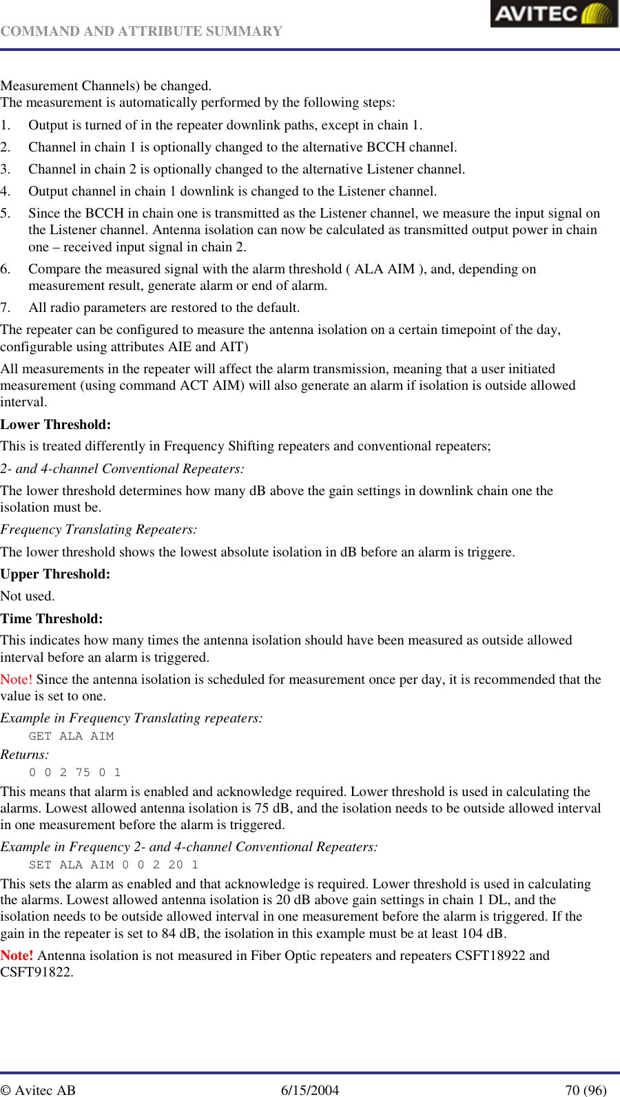   COMMAND AND ATTRIBUTE SUMMARY  © Avitec AB  6/15/2004  70 (96)  Measurement Channels) be changed. The measurement is automatically performed by the following steps: 1. Output is turned of in the repeater downlink paths, except in chain 1. 2. Channel in chain 1 is optionally changed to the alternative BCCH channel. 3. Channel in chain 2 is optionally changed to the alternative Listener channel. 4. Output channel in chain 1 downlink is changed to the Listener channel. 5. Since the BCCH in chain one is transmitted as the Listener channel, we measure the input signal on the Listener channel. Antenna isolation can now be calculated as transmitted output power in chain one – received input signal in chain 2. 6. Compare the measured signal with the alarm threshold ( ALA AIM ), and, depending on measurement result, generate alarm or end of alarm. 7. All radio parameters are restored to the default. The repeater can be configured to measure the antenna isolation on a certain timepoint of the day, configurable using attributes AIE and AIT)  All measurements in the repeater will affect the alarm transmission, meaning that a user initiated measurement (using command ACT AIM) will also generate an alarm if isolation is outside allowed interval. Lower Threshold: This is treated differently in Frequency Shifting repeaters and conventional repeaters; 2- and 4-channel Conventional Repeaters: The lower threshold determines how many dB above the gain settings in downlink chain one the isolation must be. Frequency Translating Repeaters: The lower threshold shows the lowest absolute isolation in dB before an alarm is triggere. Upper Threshold: Not used. Time Threshold: This indicates how many times the antenna isolation should have been measured as outside allowed interval before an alarm is triggered. Note! Since the antenna isolation is scheduled for measurement once per day, it is recommended that the value is set to one. Example in Frequency Translating repeaters: GET ALA AIM Returns: 0 0 2 75 0 1 This means that alarm is enabled and acknowledge required. Lower threshold is used in calculating the alarms. Lowest allowed antenna isolation is 75 dB, and the isolation needs to be outside allowed interval in one measurement before the alarm is triggered. Example in Frequency 2- and 4-channel Conventional Repeaters: SET ALA AIM 0 0 2 20 1 This sets the alarm as enabled and that acknowledge is required. Lower threshold is used in calculating the alarms. Lowest allowed antenna isolation is 20 dB above gain settings in chain 1 DL, and the isolation needs to be outside allowed interval in one measurement before the alarm is triggered. If the gain in the repeater is set to 84 dB, the isolation in this example must be at least 104 dB. Note! Antenna isolation is not measured in Fiber Optic repeaters and repeaters CSFT18922 and CSFT91822. 