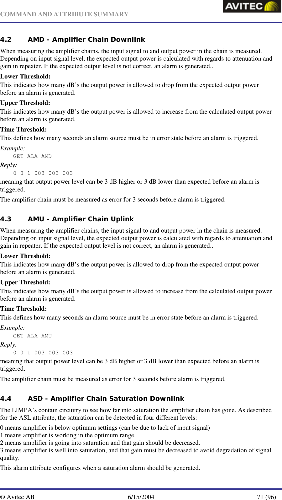   COMMAND AND ATTRIBUTE SUMMARY  © Avitec AB  6/15/2004  71 (96)  4.2 AMD - Amplifier Chain Downlink When measuring the amplifier chains, the input signal to and output power in the chain is measured. Depending on input signal level, the expected output power is calculated with regards to attenuation and gain in repeater. If the expected output level is not correct, an alarm is generated..  Lower Threshold: This indicates how many dB’s the output power is allowed to drop from the expected output power before an alarm is generated. Upper Threshold: This indicates how many dB’s the output power is allowed to increase from the calculated output power before an alarm is generated. Time Threshold: This defines how many seconds an alarm source must be in error state before an alarm is triggered. Example: GET ALA AMD Reply: 0 0 1 003 003 003 meaning that output power level can be 3 dB higher or 3 dB lower than expected before an alarm is triggered. The amplifier chain must be measured as error for 3 seconds before alarm is triggered. 4.3 AMU - Amplifier Chain Uplink When measuring the amplifier chains, the input signal to and output power in the chain is measured. Depending on input signal level, the expected output power is calculated with regards to attenuation and gain in repeater. If the expected output level is not correct, an alarm is generated..  Lower Threshold: This indicates how many dB’s the output power is allowed to drop from the expected output power before an alarm is generated. Upper Threshold: This indicates how many dB’s the output power is allowed to increase from the calculated output power before an alarm is generated. Time Threshold: This defines how many seconds an alarm source must be in error state before an alarm is triggered. Example: GET ALA AMU Reply: 0 0 1 003 003 003 meaning that output power level can be 3 dB higher or 3 dB lower than expected before an alarm is triggered. The amplifier chain must be measured as error for 3 seconds before alarm is triggered. 4.4 ASD - Amplifier Chain Saturation Downlink The LIMPA’s contain circuitry to see how far into saturation the amplifier chain has gone. As described for the ASL attribute, the saturation can be detected in four different levels: 0 means amplifier is below optimum settings (can be due to lack of input signal) 1 means amplifier is working in the optimum range. 2 means amplifier is going into saturation and that gain should be decreased. 3 means amplifier is well into saturation, and that gain must be decreased to avoid degradation of signal quality. This alarm attribute configures when a saturation alarm should be generated. 