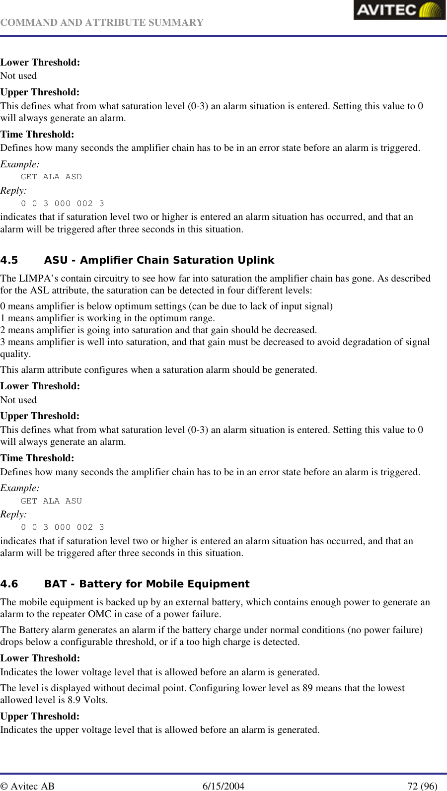   COMMAND AND ATTRIBUTE SUMMARY  © Avitec AB  6/15/2004  72 (96)  Lower Threshold: Not used Upper Threshold: This defines what from what saturation level (0-3) an alarm situation is entered. Setting this value to 0 will always generate an alarm. Time Threshold: Defines how many seconds the amplifier chain has to be in an error state before an alarm is triggered. Example: GET ALA ASD Reply: 0 0 3 000 002 3 indicates that if saturation level two or higher is entered an alarm situation has occurred, and that an alarm will be triggered after three seconds in this situation. 4.5 ASU - Amplifier Chain Saturation Uplink   The LIMPA’s contain circuitry to see how far into saturation the amplifier chain has gone. As described for the ASL attribute, the saturation can be detected in four different levels: 0 means amplifier is below optimum settings (can be due to lack of input signal) 1 means amplifier is working in the optimum range. 2 means amplifier is going into saturation and that gain should be decreased. 3 means amplifier is well into saturation, and that gain must be decreased to avoid degradation of signal quality. This alarm attribute configures when a saturation alarm should be generated. Lower Threshold: Not used Upper Threshold: This defines what from what saturation level (0-3) an alarm situation is entered. Setting this value to 0 will always generate an alarm. Time Threshold: Defines how many seconds the amplifier chain has to be in an error state before an alarm is triggered. Example: GET ALA ASU Reply: 0 0 3 000 002 3 indicates that if saturation level two or higher is entered an alarm situation has occurred, and that an alarm will be triggered after three seconds in this situation. 4.6 BAT - Battery for Mobile Equipment The mobile equipment is backed up by an external battery, which contains enough power to generate an alarm to the repeater OMC in case of a power failure. The Battery alarm generates an alarm if the battery charge under normal conditions (no power failure) drops below a configurable threshold, or if a too high charge is detected. Lower Threshold: Indicates the lower voltage level that is allowed before an alarm is generated. The level is displayed without decimal point. Configuring lower level as 89 means that the lowest allowed level is 8.9 Volts. Upper Threshold: Indicates the upper voltage level that is allowed before an alarm is generated. 