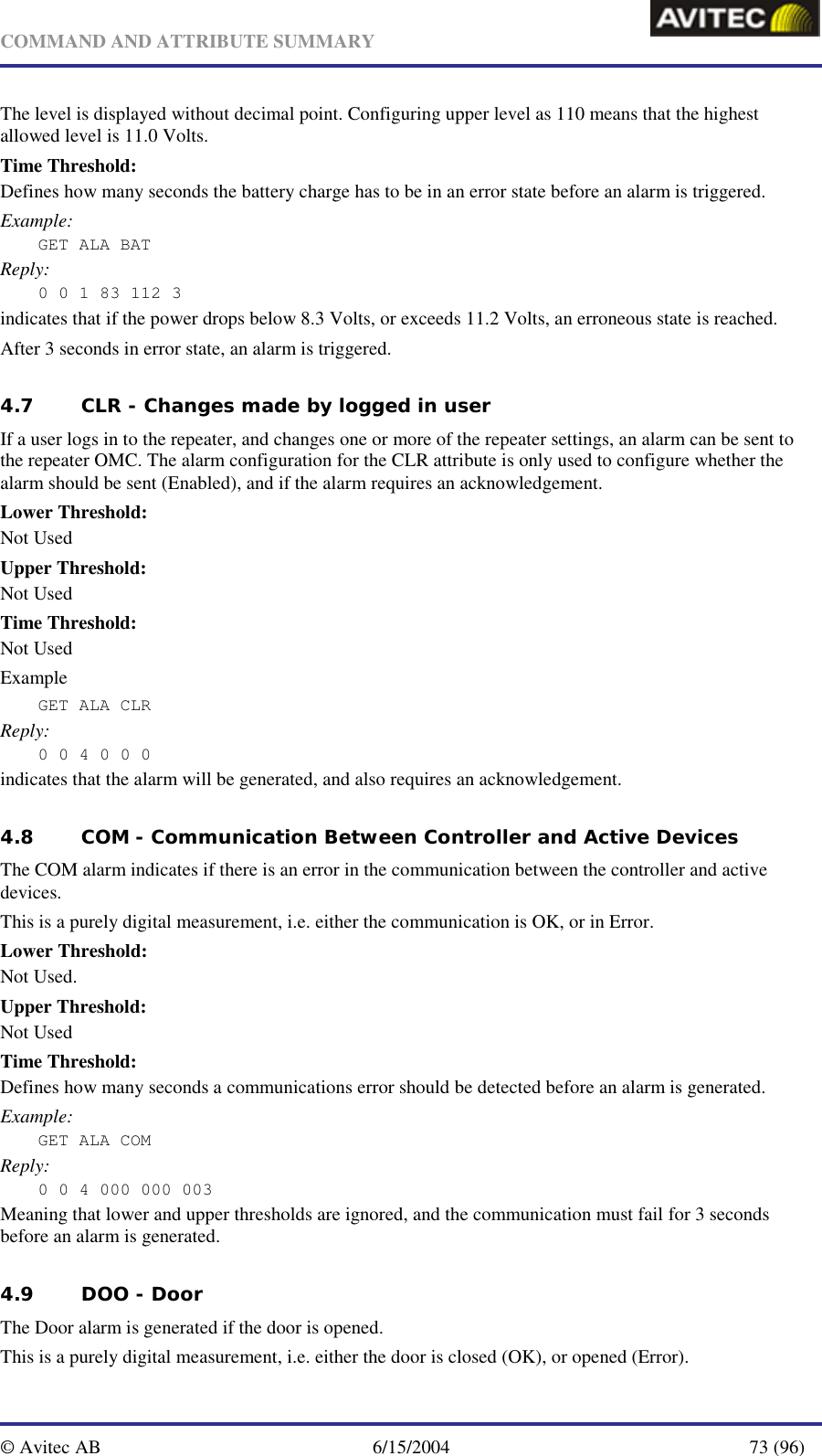   COMMAND AND ATTRIBUTE SUMMARY  © Avitec AB  6/15/2004  73 (96)  The level is displayed without decimal point. Configuring upper level as 110 means that the highest allowed level is 11.0 Volts. Time Threshold: Defines how many seconds the battery charge has to be in an error state before an alarm is triggered. Example: GET ALA BAT Reply: 0 0 1 83 112 3 indicates that if the power drops below 8.3 Volts, or exceeds 11.2 Volts, an erroneous state is reached.  After 3 seconds in error state, an alarm is triggered. 4.7 CLR - Changes made by logged in user   If a user logs in to the repeater, and changes one or more of the repeater settings, an alarm can be sent to the repeater OMC. The alarm configuration for the CLR attribute is only used to configure whether the alarm should be sent (Enabled), and if the alarm requires an acknowledgement. Lower Threshold: Not Used Upper Threshold: Not Used Time Threshold: Not Used Example GET ALA CLR  Reply: 0 0 4 0 0 0 indicates that the alarm will be generated, and also requires an acknowledgement. 4.8 COM - Communication Between Controller and Active Devices The COM alarm indicates if there is an error in the communication between the controller and active devices. This is a purely digital measurement, i.e. either the communication is OK, or in Error. Lower Threshold: Not Used. Upper Threshold: Not Used Time Threshold: Defines how many seconds a communications error should be detected before an alarm is generated. Example: GET ALA COM Reply: 0 0 4 000 000 003 Meaning that lower and upper thresholds are ignored, and the communication must fail for 3 seconds before an alarm is generated.   4.9 DOO - Door The Door alarm is generated if the door is opened. This is a purely digital measurement, i.e. either the door is closed (OK), or opened (Error). 