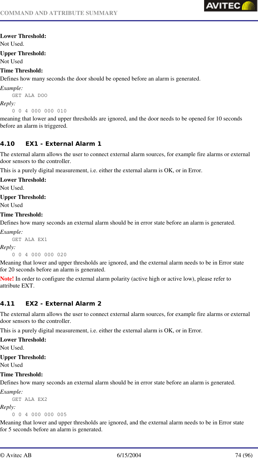   COMMAND AND ATTRIBUTE SUMMARY  © Avitec AB  6/15/2004  74 (96)  Lower Threshold: Not Used. Upper Threshold: Not Used Time Threshold: Defines how many seconds the door should be opened before an alarm is generated. Example: GET ALA DOO Reply: 0 0 4 000 000 010 meaning that lower and upper thresholds are ignored, and the door needs to be opened for 10 seconds before an alarm is triggered. 4.10 EX1 - External Alarm 1 The external alarm allows the user to connect external alarm sources, for example fire alarms or external door sensors to the controller. This is a purely digital measurement, i.e. either the external alarm is OK, or in Error. Lower Threshold: Not Used. Upper Threshold: Not Used Time Threshold: Defines how many seconds an external alarm should be in error state before an alarm is generated. Example: GET ALA EX1 Reply: 0 0 4 000 000 020 Meaning that lower and upper thresholds are ignored, and the external alarm needs to be in Error state for 20 seconds before an alarm is generated. Note! In order to configure the external alarm polarity (active high or active low), please refer to attribute EXT. 4.11 EX2 - External Alarm 2 The external alarm allows the user to connect external alarm sources, for example fire alarms or external door sensors to the controller. This is a purely digital measurement, i.e. either the external alarm is OK, or in Error. Lower Threshold: Not Used. Upper Threshold: Not Used Time Threshold: Defines how many seconds an external alarm should be in error state before an alarm is generated. Example: GET ALA EX2 Reply: 0 0 4 000 000 005 Meaning that lower and upper thresholds are ignored, and the external alarm needs to be in Error state for 5 seconds before an alarm is generated. 