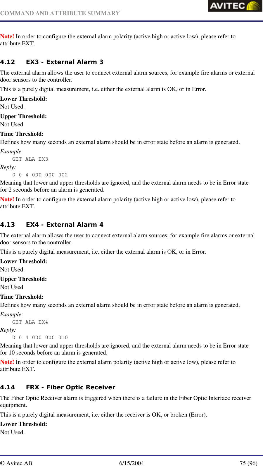   COMMAND AND ATTRIBUTE SUMMARY  © Avitec AB  6/15/2004  75 (96)  Note! In order to configure the external alarm polarity (active high or active low), please refer to attribute EXT. 4.12 EX3 - External Alarm 3 The external alarm allows the user to connect external alarm sources, for example fire alarms or external door sensors to the controller. This is a purely digital measurement, i.e. either the external alarm is OK, or in Error. Lower Threshold: Not Used. Upper Threshold: Not Used Time Threshold: Defines how many seconds an external alarm should be in error state before an alarm is generated. Example: GET ALA EX3 Reply: 0 0 4 000 000 002 Meaning that lower and upper thresholds are ignored, and the external alarm needs to be in Error state for 2 seconds before an alarm is generated. Note! In order to configure the external alarm polarity (active high or active low), please refer to attribute EXT. 4.13 EX4 - External Alarm 4 The external alarm allows the user to connect external alarm sources, for example fire alarms or external door sensors to the controller. This is a purely digital measurement, i.e. either the external alarm is OK, or in Error. Lower Threshold: Not Used. Upper Threshold: Not Used Time Threshold: Defines how many seconds an external alarm should be in error state before an alarm is generated. Example: GET ALA EX4 Reply: 0 0 4 000 000 010 Meaning that lower and upper thresholds are ignored, and the external alarm needs to be in Error state for 10 seconds before an alarm is generated. Note! In order to configure the external alarm polarity (active high or active low), please refer to attribute EXT. 4.14 FRX - Fiber Optic Receiver  The Fiber Optic Receiver alarm is triggered when there is a failure in the Fiber Optic Interface receiver equipment. This is a purely digital measurement, i.e. either the receiver is OK, or broken (Error). Lower Threshold: Not Used. 