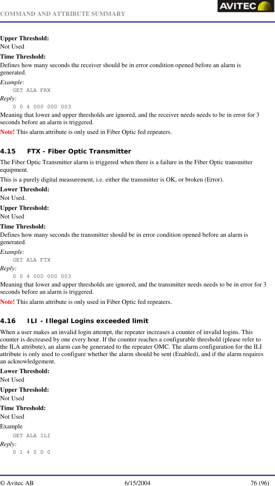   COMMAND AND ATTRIBUTE SUMMARY  © Avitec AB  6/15/2004  76 (96)  Upper Threshold: Not Used Time Threshold: Defines how many seconds the receiver should be in error condition opened before an alarm is generated. Example: GET ALA FRX Reply: 0 0 4 000 000 003 Meaning that lower and upper thresholds are ignored, and the receiver needs needs to be in error for 3 seconds before an alarm is triggered. Note! This alarm attribute is only used in Fiber Optic fed repeaters. 4.15 FTX - Fiber Optic Transmitter The Fiber Optic Transmitter alarm is triggered when there is a failure in the Fiber Optic transmitter equipment. This is a purely digital measurement, i.e. either the transmitter is OK, or broken (Error). Lower Threshold: Not Used. Upper Threshold: Not Used Time Threshold: Defines how many seconds the transmitter should be in error condition opened before an alarm is generated. Example: GET ALA FTX Reply: 0 0 4 000 000 003 Meaning that lower and upper thresholds are ignored, and the transmitter needs needs to be in error for 3 seconds before an alarm is triggered. Note! This alarm attribute is only used in Fiber Optic fed repeaters. 4.16 ILI - Illegal Logins exceeded limit When a user makes an invalid login attempt, the repeater increases a counter of invalid logins. This counter is decreased by one every hour. If the counter reaches a configurable threshold (please refer to the ILA attribute), an alarm can be generated to the repeater OMC. The alarm configuration for the ILI attribute is only used to configure whether the alarm should be sent (Enabled), and if the alarm requires an acknowledgement. Lower Threshold: Not Used Upper Threshold: Not Used Time Threshold: Not Used Example GET ALA ILI Reply: 0 1 4 0 0 0 