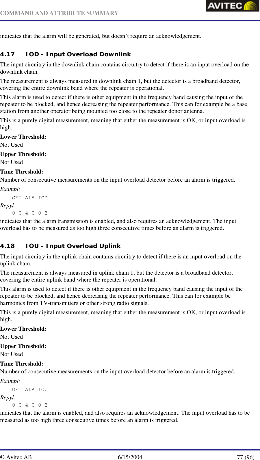   COMMAND AND ATTRIBUTE SUMMARY  © Avitec AB  6/15/2004  77 (96)  indicates that the alarm will be generated, but doesn’t require an acknowledgement. 4.17 IOD - Input Overload Downlink The input circuitry in the downlink chain contains circuitry to detect if there is an input overload on the downlink chain. The measurement is always measured in downlink chain 1, but the detector is a broadband detector, covering the entire downlink band where the repeater is operational. This alarm is used to detect if there is other equipment in the frequency band causing the input of the repeater to be blocked, and hence decreasing the repeater performance. This can for example be a base station from another operator being mounted too close to the repeater donor antenna. This is a purely digital measurement, meaning that either the measurement is OK, or input overload is high. Lower Threshold: Not Used Upper Threshold: Not Used Time Threshold: Number of consecutive measurements on the input overload detector before an alarm is triggered. Exampl: GET ALA IOD  Repyl: 0 0 4 0 0 3 indicates that the alarm transmission is enabled, and also requires an acknowledgement. The input overload has to be measured as too high three consecutive times before an alarm is triggered.  4.18 IOU - Input Overload Uplink The input circuitry in the uplink chain contains circuitry to detect if there is an input overload on the uplink chain.  The measurement is always measured in uplink chain 1, but the detector is a broadband detector, covering the entire uplink band where the repeater is operational. This alarm is used to detect if there is other equipment in the frequency band causing the input of the repeater to be blocked, and hence decreasing the repeater performance. This can for example be harmonics from TV-transmitters or other strong radio signals. This is a purely digital measurement, meaning that either the measurement is OK, or input overload is high. Lower Threshold: Not Used Upper Threshold: Not Used Time Threshold: Number of consecutive measurements on the input overload detector before an alarm is triggered. Exampl: GET ALA IOU  Repyl: 0 0 4 0 0 3 indicates that the alarm is enabled, and also requires an acknowledgement. The input overload has to be measured as too high three consecutive times before an alarm is triggered. 