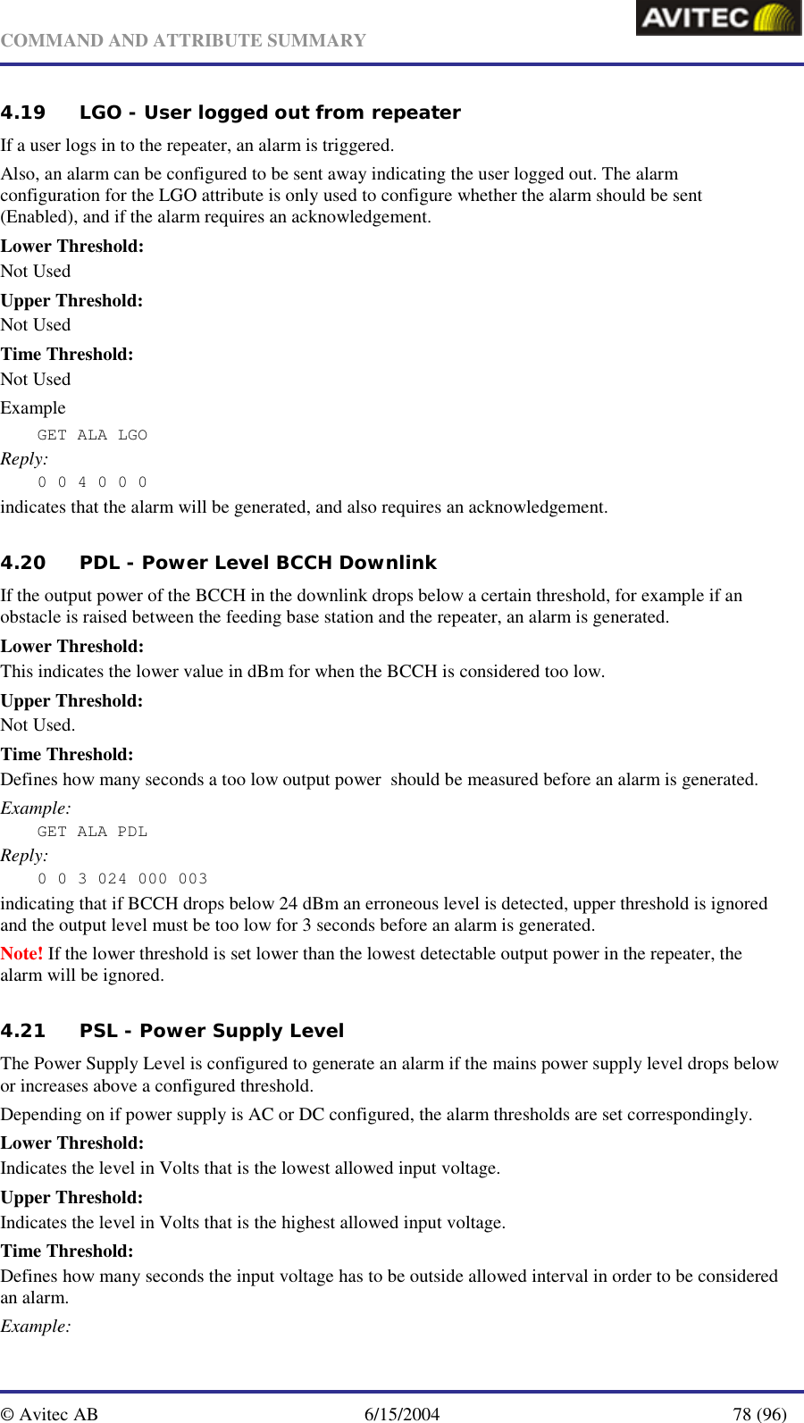   COMMAND AND ATTRIBUTE SUMMARY  © Avitec AB  6/15/2004  78 (96)  4.19 LGO - User logged out from repeater If a user logs in to the repeater, an alarm is triggered. Also, an alarm can be configured to be sent away indicating the user logged out. The alarm configuration for the LGO attribute is only used to configure whether the alarm should be sent (Enabled), and if the alarm requires an acknowledgement. Lower Threshold: Not Used Upper Threshold: Not Used Time Threshold: Not Used Example GET ALA LGO  Reply: 0 0 4 0 0 0 indicates that the alarm will be generated, and also requires an acknowledgement. 4.20 PDL - Power Level BCCH Downlink If the output power of the BCCH in the downlink drops below a certain threshold, for example if an obstacle is raised between the feeding base station and the repeater, an alarm is generated. Lower Threshold: This indicates the lower value in dBm for when the BCCH is considered too low. Upper Threshold: Not Used. Time Threshold: Defines how many seconds a too low output power  should be measured before an alarm is generated. Example: GET ALA PDL Reply: 0 0 3 024 000 003 indicating that if BCCH drops below 24 dBm an erroneous level is detected, upper threshold is ignored and the output level must be too low for 3 seconds before an alarm is generated. Note! If the lower threshold is set lower than the lowest detectable output power in the repeater, the alarm will be ignored. 4.21 PSL - Power Supply Level The Power Supply Level is configured to generate an alarm if the mains power supply level drops below or increases above a configured threshold. Depending on if power supply is AC or DC configured, the alarm thresholds are set correspondingly. Lower Threshold: Indicates the level in Volts that is the lowest allowed input voltage. Upper Threshold: Indicates the level in Volts that is the highest allowed input voltage. Time Threshold: Defines how many seconds the input voltage has to be outside allowed interval in order to be considered an alarm. Example: 