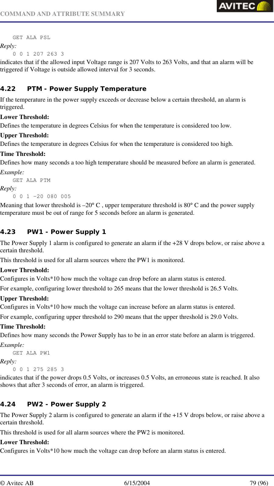   COMMAND AND ATTRIBUTE SUMMARY  © Avitec AB  6/15/2004  79 (96)  GET ALA PSL Reply: 0 0 1 207 263 3 indicates that if the allowed input Voltage range is 207 Volts to 263 Volts, and that an alarm will be triggered if Voltage is outside allowed interval for 3 seconds.  4.22 PTM - Power Supply Temperature If the temperature in the power supply exceeds or decrease below a certain threshold, an alarm is triggered. Lower Threshold: Defines the temperature in degrees Celsius for when the temperature is considered too low. Upper Threshold: Defines the temperature in degrees Celsius for when the temperature is considered too high. Time Threshold: Defines how many seconds a too high temperature should be measured before an alarm is generated. Example: GET ALA PTM Reply: 0 0 1 -20 080 005 Meaning that lower threshold is –20° C , upper temperature threshold is 80° C and the power supply temperature must be out of range for 5 seconds before an alarm is generated. 4.23 PW1 - Power Supply 1 The Power Supply 1 alarm is configured to generate an alarm if the +28 V drops below, or raise above a certain threshold. This threshold is used for all alarm sources where the PW1 is monitored. Lower Threshold: Configures in Volts*10 how much the voltage can drop before an alarm status is entered.  For example, configuring lower threshold to 265 means that the lower threshold is 26.5 Volts. Upper Threshold: Configures in Volts*10 how much the voltage can increase before an alarm status is entered.  For example, configuring upper threshold to 290 means that the upper threshold is 29.0 Volts. Time Threshold: Defines how many seconds the Power Supply has to be in an error state before an alarm is triggered. Example: GET ALA PW1 Reply: 0 0 1 275 285 3 indicates that if the power drops 0.5 Volts, or increases 0.5 Volts, an erroneous state is reached. It also shows that after 3 seconds of error, an alarm is triggered. 4.24 PW2 - Power Supply 2 The Power Supply 2 alarm is configured to generate an alarm if the +15 V drops below, or raise above a certain threshold. This threshold is used for all alarm sources where the PW2 is monitored. Lower Threshold: Configures in Volts*10 how much the voltage can drop before an alarm status is entered.  