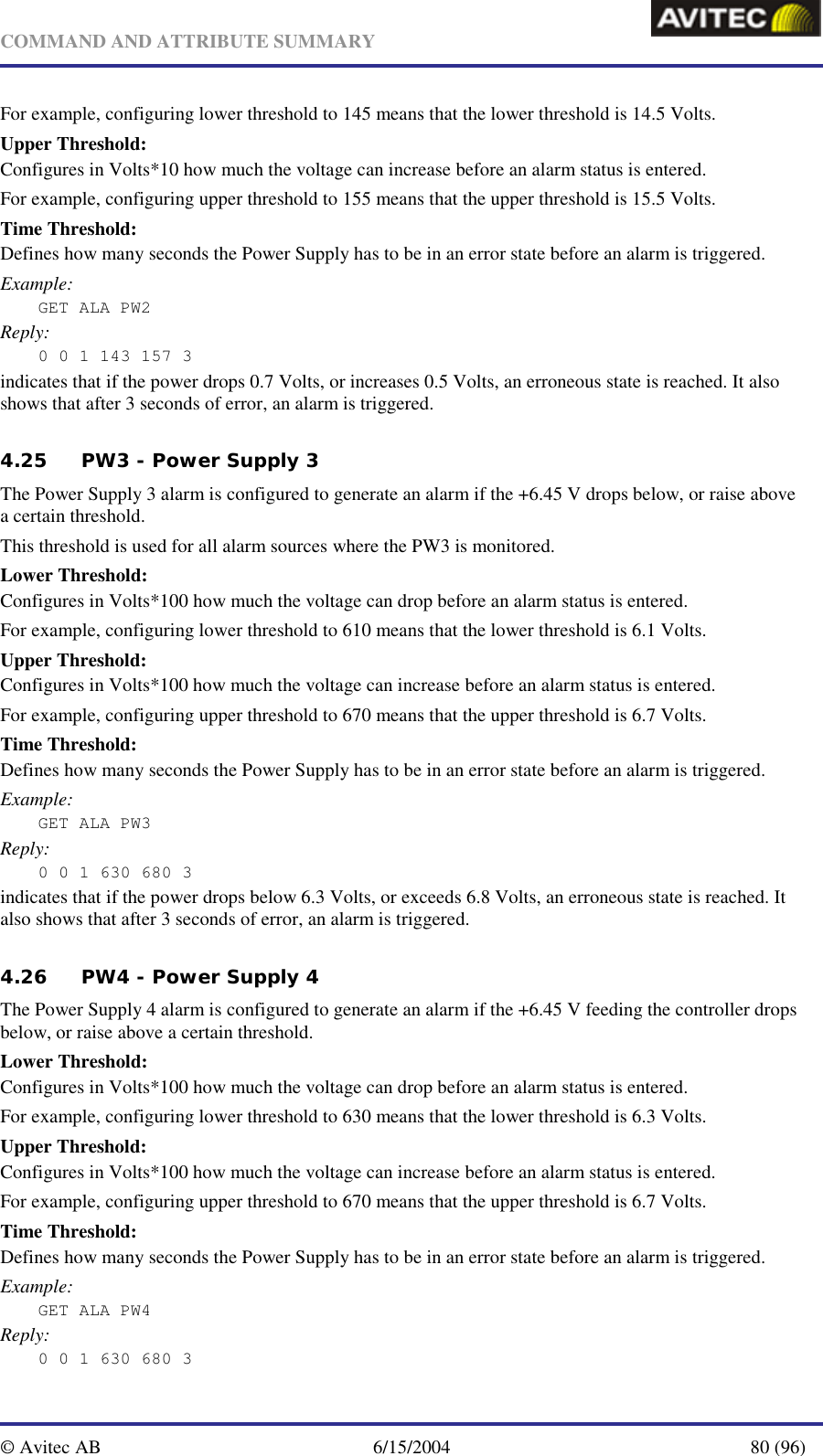   COMMAND AND ATTRIBUTE SUMMARY  © Avitec AB  6/15/2004  80 (96)  For example, configuring lower threshold to 145 means that the lower threshold is 14.5 Volts. Upper Threshold: Configures in Volts*10 how much the voltage can increase before an alarm status is entered.  For example, configuring upper threshold to 155 means that the upper threshold is 15.5 Volts. Time Threshold: Defines how many seconds the Power Supply has to be in an error state before an alarm is triggered. Example: GET ALA PW2 Reply: 0 0 1 143 157 3 indicates that if the power drops 0.7 Volts, or increases 0.5 Volts, an erroneous state is reached. It also shows that after 3 seconds of error, an alarm is triggered. 4.25 PW3 - Power Supply 3 The Power Supply 3 alarm is configured to generate an alarm if the +6.45 V drops below, or raise above a certain threshold. This threshold is used for all alarm sources where the PW3 is monitored. Lower Threshold: Configures in Volts*100 how much the voltage can drop before an alarm status is entered.  For example, configuring lower threshold to 610 means that the lower threshold is 6.1 Volts. Upper Threshold: Configures in Volts*100 how much the voltage can increase before an alarm status is entered.  For example, configuring upper threshold to 670 means that the upper threshold is 6.7 Volts. Time Threshold: Defines how many seconds the Power Supply has to be in an error state before an alarm is triggered. Example: GET ALA PW3 Reply: 0 0 1 630 680 3 indicates that if the power drops below 6.3 Volts, or exceeds 6.8 Volts, an erroneous state is reached. It also shows that after 3 seconds of error, an alarm is triggered. 4.26 PW4 - Power Supply 4 The Power Supply 4 alarm is configured to generate an alarm if the +6.45 V feeding the controller drops below, or raise above a certain threshold. Lower Threshold: Configures in Volts*100 how much the voltage can drop before an alarm status is entered.  For example, configuring lower threshold to 630 means that the lower threshold is 6.3 Volts. Upper Threshold: Configures in Volts*100 how much the voltage can increase before an alarm status is entered.  For example, configuring upper threshold to 670 means that the upper threshold is 6.7 Volts. Time Threshold: Defines how many seconds the Power Supply has to be in an error state before an alarm is triggered. Example: GET ALA PW4 Reply: 0 0 1 630 680 3 