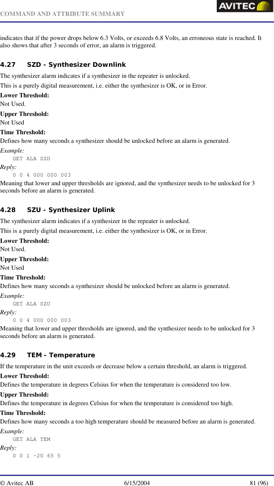   COMMAND AND ATTRIBUTE SUMMARY  © Avitec AB  6/15/2004  81 (96)  indicates that if the power drops below 6.3 Volts, or exceeds 6.8 Volts, an erroneous state is reached. It also shows that after 3 seconds of error, an alarm is triggered. 4.27 SZD - Synthesizer Downlink The synthesizer alarm indicates if a synthesizer in the repeater is unlocked. This is a purely digital measurement, i.e. either the synthesizer is OK, or in Error. Lower Threshold: Not Used. Upper Threshold: Not Used Time Threshold: Defines how many seconds a synthesizer should be unlocked before an alarm is generated. Example: GET ALA SZD Reply: 0 0 4 000 000 003 Meaning that lower and upper thresholds are ignored, and the synthesizer needs to be unlocked for 3 seconds before an alarm is generated. 4.28 SZU - Synthesizer Uplink The synthesizer alarm indicates if a synthesizer in the repeater is unlocked. This is a purely digital measurement, i.e. either the synthesizer is OK, or in Error. Lower Threshold: Not Used. Upper Threshold: Not Used Time Threshold: Defines how many seconds a synthesizer should be unlocked before an alarm is generated. Example: GET ALA SZU Reply: 0 0 4 000 000 003 Meaning that lower and upper thresholds are ignored, and the synthesizer needs to be unlocked for 3 seconds before an alarm is generated. 4.29 TEM - Temperature If the temperature in the unit exceeds or decrease below a certain threshold, an alarm is triggered. Lower Threshold: Defines the temperature in degrees Celsius for when the temperature is considered too low. Upper Threshold: Defines the temperature in degrees Celsius for when the temperature is considered too high. Time Threshold: Defines how many seconds a too high temperature should be measured before an alarm is generated. Example: GET ALA TEM Reply: 0 0 1 -20 65 5 