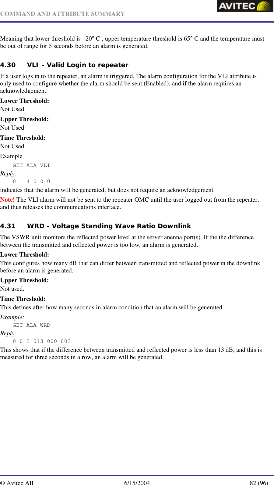   COMMAND AND ATTRIBUTE SUMMARY  © Avitec AB  6/15/2004  82 (96)  Meaning that lower threshold is –20° C , upper temperature threshold is 65° C and the temperature must be out of range for 5 seconds before an alarm is generated. 4.30 VLI - Valid Login to repeater If a user logs in to the repeater, an alarm is triggered. The alarm configuration for the VLI attribute is only used to configure whether the alarm should be sent (Enabled), and if the alarm requires an acknowledgement. Lower Threshold: Not Used Upper Threshold: Not Used Time Threshold: Not Used Example GET ALA VLI  Reply: 0 1 4 0 0 0 indicates that the alarm will be generated, but does not require an acknowledgement. Note! The VLI alarm will not be sent to the repeater OMC until the user logged out from the repeater, and thus releases the communications interface. 4.31 WRD - Voltage Standing Wave Ratio Downlink The VSWR unit monitors the reflected power level at the server anenna port(s). If the the difference between the transmitted and reflected power is too low, an alarm is generated. Lower Threshold: This configures how many dB that can differ between transmitted and reflected power in the downlink before an alarm is generated.  Upper Threshold: Not used. Time Threshold: This defines after how many seconds in alarm condition that an alarm will be generated. Example: GET ALA WRD Reply: 0 0 2 013 000 003 This shows that if the difference between transmitted and reflected power is less than 13 dB, and this is measured for three seconds in a row, an alarm will be generated. 