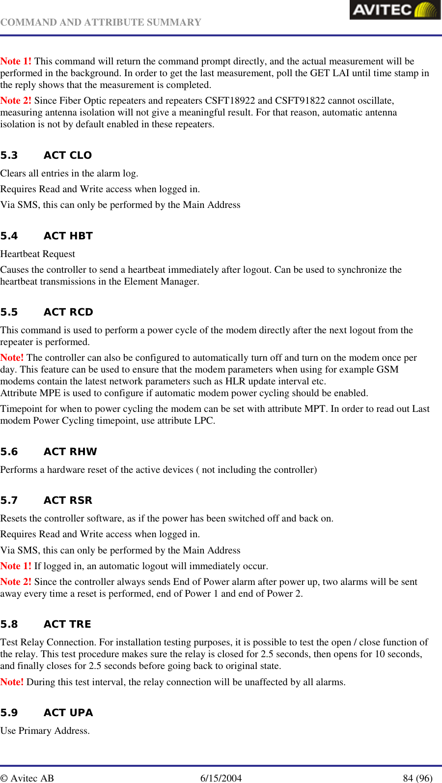   COMMAND AND ATTRIBUTE SUMMARY  © Avitec AB  6/15/2004  84 (96)  Note 1! This command will return the command prompt directly, and the actual measurement will be performed in the background. In order to get the last measurement, poll the GET LAI until time stamp in the reply shows that the measurement is completed. Note 2! Since Fiber Optic repeaters and repeaters CSFT18922 and CSFT91822 cannot oscillate, measuring antenna isolation will not give a meaningful result. For that reason, automatic antenna isolation is not by default enabled in these repeaters. 5.3 ACT CLO Clears all entries in the alarm log. Requires Read and Write access when logged in. Via SMS, this can only be performed by the Main Address 5.4 ACT HBT Heartbeat Request Causes the controller to send a heartbeat immediately after logout. Can be used to synchronize the heartbeat transmissions in the Element Manager. 5.5 ACT RCD This command is used to perform a power cycle of the modem directly after the next logout from the repeater is performed. Note! The controller can also be configured to automatically turn off and turn on the modem once per day. This feature can be used to ensure that the modem parameters when using for example GSM modems contain the latest network parameters such as HLR update interval etc. Attribute MPE is used to configure if automatic modem power cycling should be enabled. Timepoint for when to power cycling the modem can be set with attribute MPT. In order to read out Last modem Power Cycling timepoint, use attribute LPC. 5.6 ACT RHW Performs a hardware reset of the active devices ( not including the controller) 5.7 ACT RSR Resets the controller software, as if the power has been switched off and back on. Requires Read and Write access when logged in. Via SMS, this can only be performed by the Main Address Note 1! If logged in, an automatic logout will immediately occur. Note 2! Since the controller always sends End of Power alarm after power up, two alarms will be sent away every time a reset is performed, end of Power 1 and end of Power 2. 5.8 ACT TRE Test Relay Connection. For installation testing purposes, it is possible to test the open / close function of the relay. This test procedure makes sure the relay is closed for 2.5 seconds, then opens for 10 seconds, and finally closes for 2.5 seconds before going back to original state. Note! During this test interval, the relay connection will be unaffected by all alarms. 5.9 ACT UPA Use Primary Address. 