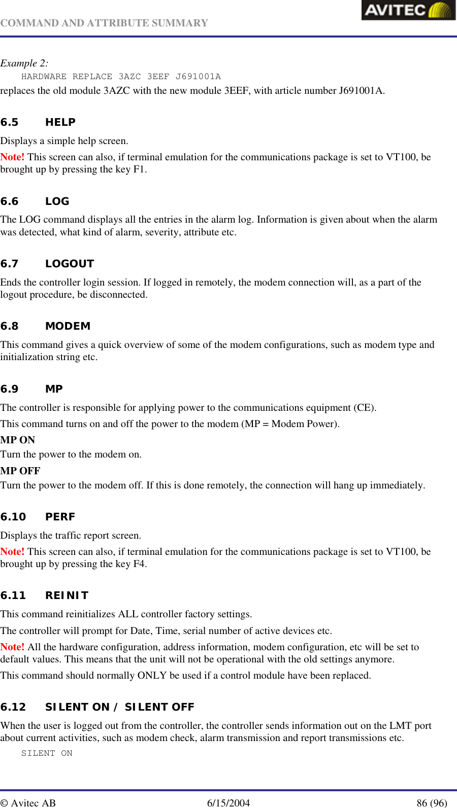   COMMAND AND ATTRIBUTE SUMMARY  © Avitec AB  6/15/2004  86 (96)  Example 2: HARDWARE REPLACE 3AZC 3EEF J691001A replaces the old module 3AZC with the new module 3EEF, with article number J691001A. 6.5 HELP Displays a simple help screen. Note! This screen can also, if terminal emulation for the communications package is set to VT100, be brought up by pressing the key F1. 6.6 LOG The LOG command displays all the entries in the alarm log. Information is given about when the alarm was detected, what kind of alarm, severity, attribute etc. 6.7 LOGOUT Ends the controller login session. If logged in remotely, the modem connection will, as a part of the logout procedure, be disconnected. 6.8 MODEM This command gives a quick overview of some of the modem configurations, such as modem type and initialization string etc. 6.9 MP The controller is responsible for applying power to the communications equipment (CE). This command turns on and off the power to the modem (MP = Modem Power).  MP ON Turn the power to the modem on.  MP OFF Turn the power to the modem off. If this is done remotely, the connection will hang up immediately.  6.10 PERF Displays the traffic report screen. Note! This screen can also, if terminal emulation for the communications package is set to VT100, be brought up by pressing the key F4. 6.11 REINIT This command reinitializes ALL controller factory settings. The controller will prompt for Date, Time, serial number of active devices etc. Note! All the hardware configuration, address information, modem configuration, etc will be set to default values. This means that the unit will not be operational with the old settings anymore.  This command should normally ONLY be used if a control module have been replaced. 6.12 SILENT ON / SILENT OFF When the user is logged out from the controller, the controller sends information out on the LMT port about current activities, such as modem check, alarm transmission and report transmissions etc. SILENT ON  