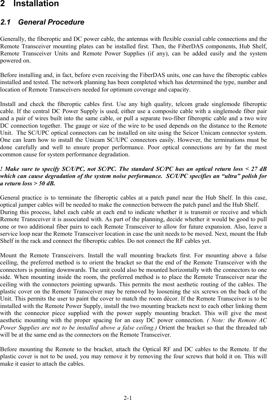  2 Installation 2.1 General Procedure  Generally, the fiberoptic and DC power cable, the antennas with flexible coaxial cable connections and the Remote Transceiver mounting plates can be installed first. Then, the FiberDAS components, Hub Shelf, Remote Transceiver Units and Remote Power Supplies (if any), can be added easily and the system powered on.  Before installing and, in fact, before even receiving the FiberDAS units, one can have the fiberoptic cables installed and tested. The network planning has been completed which has determined the type, number and location of Remote Transceivers needed for optimum coverage and capacity.  Install and check the fiberoptic cables first. Use any high quality, telcom grade singlemode fiberoptic cable. If the central DC Power Supply is used, either use a composite cable with a singlemode fiber pair and a pair of wires built into the same cable, or pull a separate two-fiber fiberoptic cable and a two wire DC connection together. The gauge or size of the wire to be used depends on the distance to the Remote Unit.  The SC/UPC optical connectors can be installed on site using the Seicor Unicam connector system. One can learn how to install the Unicam SC/UPC connectors easily. However, the terminations must be done carefully and well to ensure proper performance. Poor optical connections are by far the most common cause for system performance degradation.   ! Make sure to specify SC/UPC, not SC/PC. The standard SC/PC has an optical return loss &lt; 27 dB which can cause degradation of the system noise performance.  SC/UPC specifies an “ultra” polish for a return loss &gt; 50 dB.  General practice is to terminate the fiberoptic cables at a patch panel near the Hub Shelf. In this case, optical jumper cables will be needed to make the connection between the patch panel and the Hub Shelf. During this process, label each cable at each end to indicate whether it is transmit or receive and which Remote Transceiver it is associated with. As part of the planning, decide whether it would be good to pull one or two additional fiber pairs to each Remote Transceiver to allow for future expansion. Also, leave a service loop near the Remote Transceiver location in case the unit needs to be moved. Next, mount the Hub Shelf in the rack and connect the fiberoptic cables. Do not connect the RF cables yet.  Mount the Remote Transceivers. Install the wall mounting brackets first. For mounting above a false ceiling, the preferred method is to orient the bracket so that the end of the Remote Transceiver with the connectors is pointing downwards. The unit could also be mounted horizontally with the connectors to one side. When mounting inside the room, the preferred method is to place the Remote Transceiver near the ceiling with the connectors pointing upwards. This permits the most aesthetic routing of the cables. The plastic cover on the Remote Transceiver may be removed by loosening the six screws on the back of the Unit. This permits the user to paint the cover to match the room décor. If the Remote Transceiver is to be installed with the Remote Power Supply, install the two mounting brackets next to each other linking them with the connector piece supplied with the power supply mounting bracket. This will give the most aesthetic mounting with the proper spacing for an easy DC power connection. ( Note: the Remote AC Power Supplies are not to be installed above a false ceiling.) Orient the bracket so that the threaded tab will be at the same end as the connectors on the Remote Transceiver.   Before mounting the Remote to the bracket, attach the Optical RF and DC cables to the Remote. If the plastic cover is not to be used, you may remove it by removing the four screws that hold it on. This will make it easier to attach the cables. 2-1 