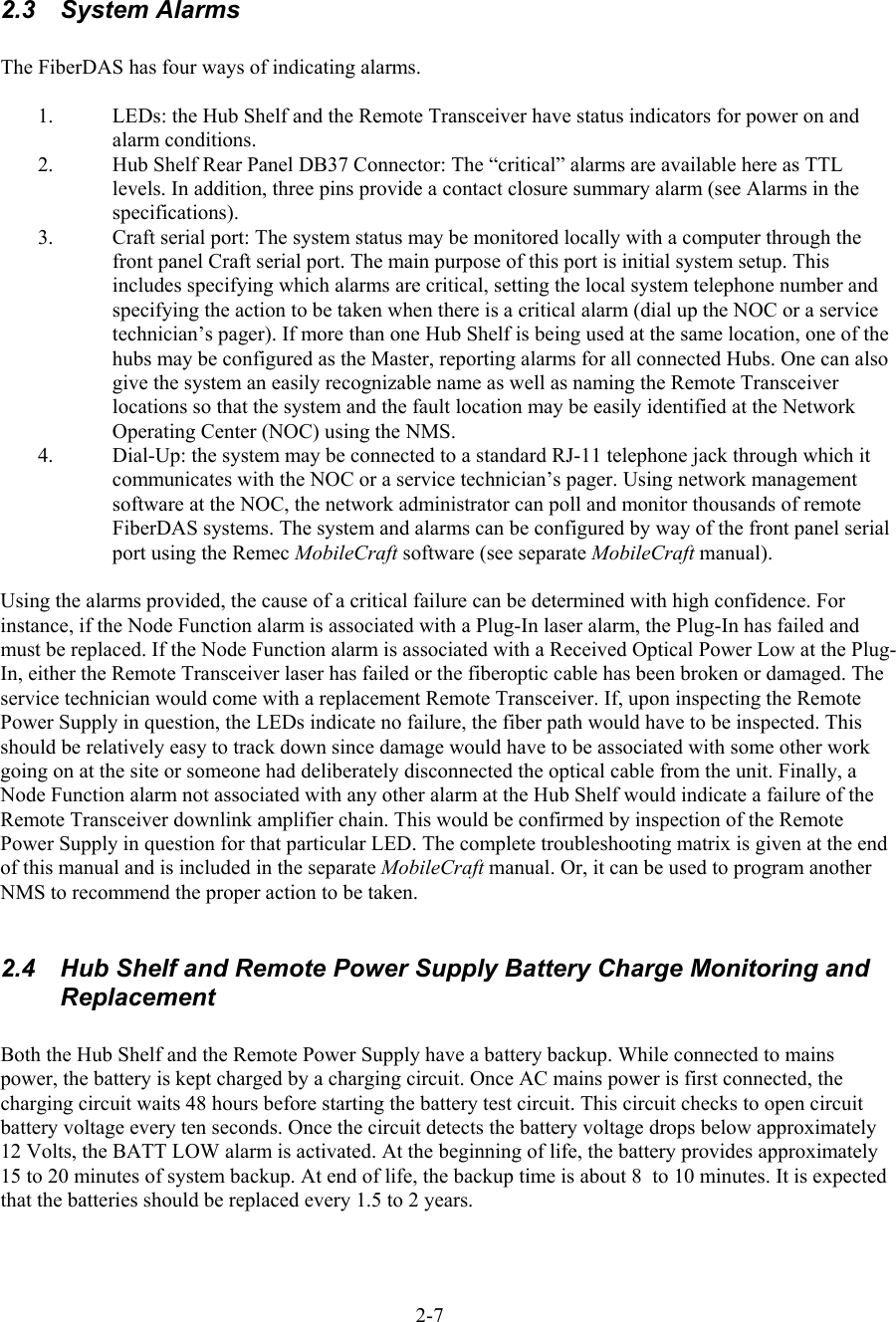   2.3 System Alarms  The FiberDAS has four ways of indicating alarms.   1.  LEDs: the Hub Shelf and the Remote Transceiver have status indicators for power on and alarm conditions. 2.  Hub Shelf Rear Panel DB37 Connector: The “critical” alarms are available here as TTL levels. In addition, three pins provide a contact closure summary alarm (see Alarms in the specifications). 3.  Craft serial port: The system status may be monitored locally with a computer through the front panel Craft serial port. The main purpose of this port is initial system setup. This includes specifying which alarms are critical, setting the local system telephone number and specifying the action to be taken when there is a critical alarm (dial up the NOC or a service technician’s pager). If more than one Hub Shelf is being used at the same location, one of the hubs may be configured as the Master, reporting alarms for all connected Hubs. One can also give the system an easily recognizable name as well as naming the Remote Transceiver locations so that the system and the fault location may be easily identified at the Network Operating Center (NOC) using the NMS. 4.  Dial-Up: the system may be connected to a standard RJ-11 telephone jack through which it communicates with the NOC or a service technician’s pager. Using network management software at the NOC, the network administrator can poll and monitor thousands of remote FiberDAS systems. The system and alarms can be configured by way of the front panel serial port using the Remec MobileCraft software (see separate MobileCraft manual).  Using the alarms provided, the cause of a critical failure can be determined with high confidence. For instance, if the Node Function alarm is associated with a Plug-In laser alarm, the Plug-In has failed and must be replaced. If the Node Function alarm is associated with a Received Optical Power Low at the Plug-In, either the Remote Transceiver laser has failed or the fiberoptic cable has been broken or damaged. The service technician would come with a replacement Remote Transceiver. If, upon inspecting the Remote Power Supply in question, the LEDs indicate no failure, the fiber path would have to be inspected. This should be relatively easy to track down since damage would have to be associated with some other work going on at the site or someone had deliberately disconnected the optical cable from the unit. Finally, a Node Function alarm not associated with any other alarm at the Hub Shelf would indicate a failure of the Remote Transceiver downlink amplifier chain. This would be confirmed by inspection of the Remote Power Supply in question for that particular LED. The complete troubleshooting matrix is given at the end of this manual and is included in the separate MobileCraft manual. Or, it can be used to program another NMS to recommend the proper action to be taken.   2.4  Hub Shelf and Remote Power Supply Battery Charge Monitoring and Replacement  Both the Hub Shelf and the Remote Power Supply have a battery backup. While connected to mains power, the battery is kept charged by a charging circuit. Once AC mains power is first connected, the charging circuit waits 48 hours before starting the battery test circuit. This circuit checks to open circuit battery voltage every ten seconds. Once the circuit detects the battery voltage drops below approximately 12 Volts, the BATT LOW alarm is activated. At the beginning of life, the battery provides approximately 15 to 20 minutes of system backup. At end of life, the backup time is about 8  to 10 minutes. It is expected that the batteries should be replaced every 1.5 to 2 years. 2-7 