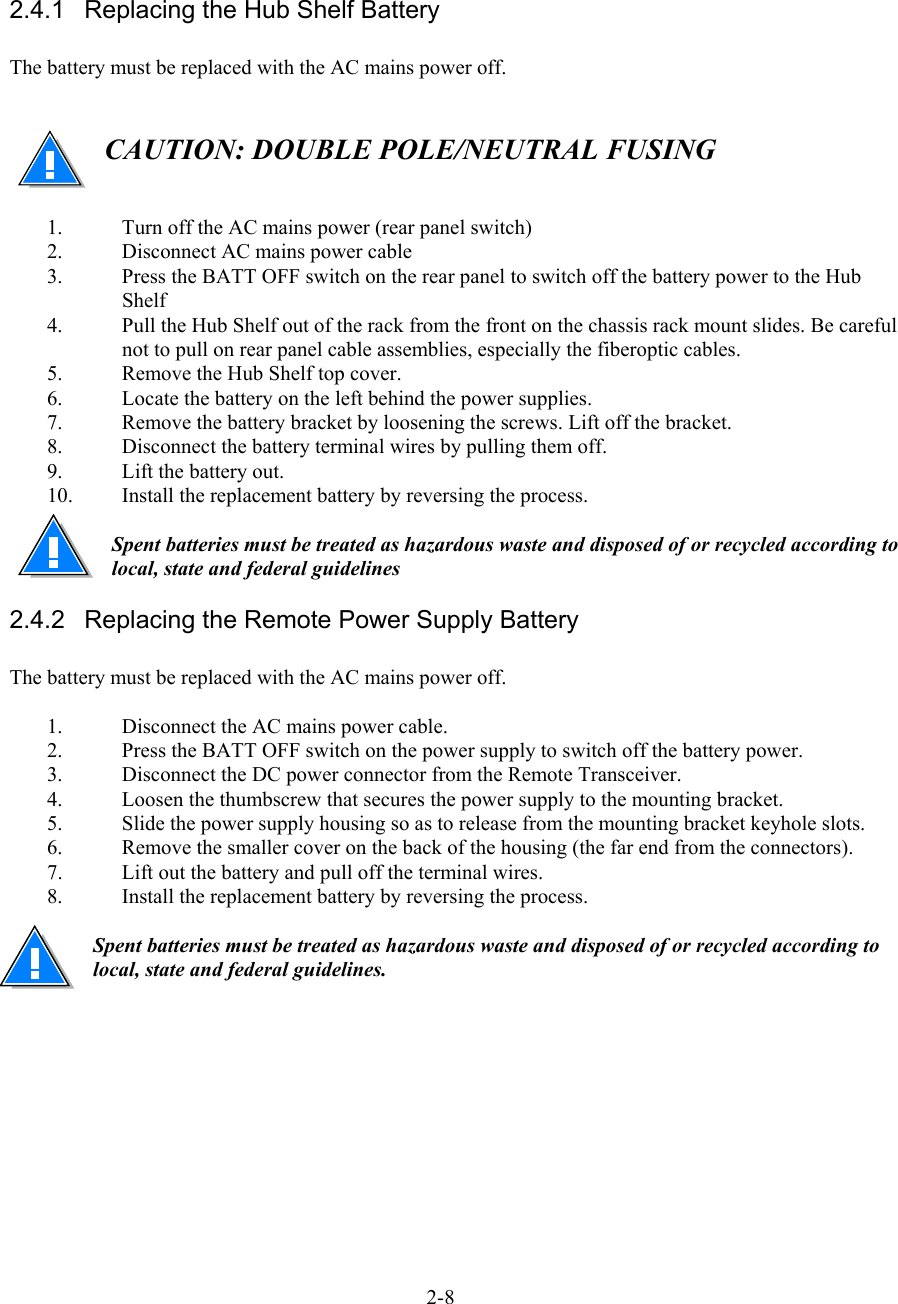    2.4.1  Replacing the Hub Shelf Battery  The battery must be replaced with the AC mains power off.    CAUTION: DOUBLE POLE/NEUTRAL FUSING   1.  Turn off the AC mains power (rear panel switch) 2.  Disconnect AC mains power cable 3.  Press the BATT OFF switch on the rear panel to switch off the battery power to the Hub Shelf 4.  Pull the Hub Shelf out of the rack from the front on the chassis rack mount slides. Be careful not to pull on rear panel cable assemblies, especially the fiberoptic cables. 5.  Remove the Hub Shelf top cover. 6.  Locate the battery on the left behind the power supplies. 7.  Remove the battery bracket by loosening the screws. Lift off the bracket. 8.  Disconnect the battery terminal wires by pulling them off. 9.  Lift the battery out. 10.  Install the replacement battery by reversing the process.  Spent batteries must be treated as hazardous waste and disposed of or recycled according to local, state and federal guidelines 2.4.2  Replacing the Remote Power Supply Battery  The battery must be replaced with the AC mains power off.  1.  Disconnect the AC mains power cable. 2.  Press the BATT OFF switch on the power supply to switch off the battery power. 3.  Disconnect the DC power connector from the Remote Transceiver. 4.  Loosen the thumbscrew that secures the power supply to the mounting bracket. 5.  Slide the power supply housing so as to release from the mounting bracket keyhole slots. 6.  Remove the smaller cover on the back of the housing (the far end from the connectors). 7.  Lift out the battery and pull off the terminal wires. 8.  Install the replacement battery by reversing the process.  Spent batteries must be treated as hazardous waste and disposed of or recycled according to local, state and federal guidelines.       2-8 