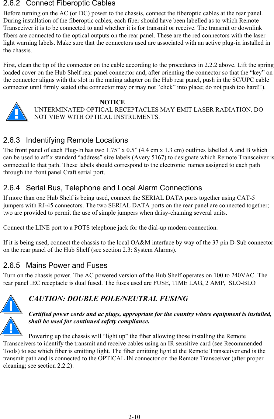  2.6.2  Connect Fiberoptic Cables Before turning on the AC (or DC) power to the chassis, connect the fiberoptic cables at the rear panel.  During installation of the fiberoptic cables, each fiber should have been labelled as to which Remote Transceiver it is to be connected to and whether it is for transmit or receive. The transmit or downlink fibers are connected to the optical outputs on the rear panel. These are the red connectors with the laser light warning labels. Make sure that the connectors used are associated with an active plug-in installed in the chassis.  First, clean the tip of the connector on the cable according to the procedures in 2.2.2 above. Lift the spring loaded cover on the Hub Shelf rear panel connector and, after orienting the connector so that the “key” on the connector aligns with the slot in the mating adapter on the Hub rear panel, push in the SC/UPC cable connector until firmly seated (the connector may or may not “click” into place; do not push too hard!!).   NOTICE UNTERMINATED OPTICAL RECEPTACLES MAY EMIT LASER RADIATION. DO NOT VIEW WITH OPTICAL INSTRUMENTS.  2.6.3  Indentifying Remote Locations The front panel of each Plug-In has two 1.75” x 0.5” (4.4 cm x 1.3 cm) outlines labelled A and B which can be used to affix standard “address” size labels (Avery 5167) to designate which Remote Transceiver is connected to that path. These labels should correspond to the electronic  names assigned to each path through the front panel Craft serial port. 2.6.4  Serial Bus, Telephone and Local Alarm Connections If more than one Hub Shelf is being used, connect the SERIAL DATA ports together using CAT-5 jumpers with RJ-45 connectors. The two SERIAL DATA ports on the rear panel are connected together; two are provided to permit the use of simple jumpers when daisy-chaining several units.  Connect the LINE port to a POTS telephone jack for the dial-up modem connection.  If it is being used, connect the chassis to the local OA&amp;M interface by way of the 37 pin D-Sub connector on the rear panel of the Hub Shelf (see section 2.3: System Alarms). 2.6.5  Mains Power and Fuses Turn on the chassis power. The AC powered version of the Hub Shelf operates on 100 to 240VAC. The rear panel IEC receptacle is dual fused. The fuses used are FUSE, TIME LAG, 2 AMP,  SLO-BLO   CAUTION: DOUBLE POLE/NEUTRAL FUSING  Certified power cords and ac plugs, appropriate for the country where equipment is installed, shall be used for continued safety compliance.  Powering up the chassis will “light up” the fiber allowing those installing the Remote Transceivers to identify the transmit and receive cables using an IR sensitive card (see Recommended Tools) to see which fiber is emitting light. The fiber emitting light at the Remote Transceiver end is the transmit path and is connected to the OPTICAL IN connector on the Remote Transceiver (after proper cleaning; see section 2.2.2).  2-10 