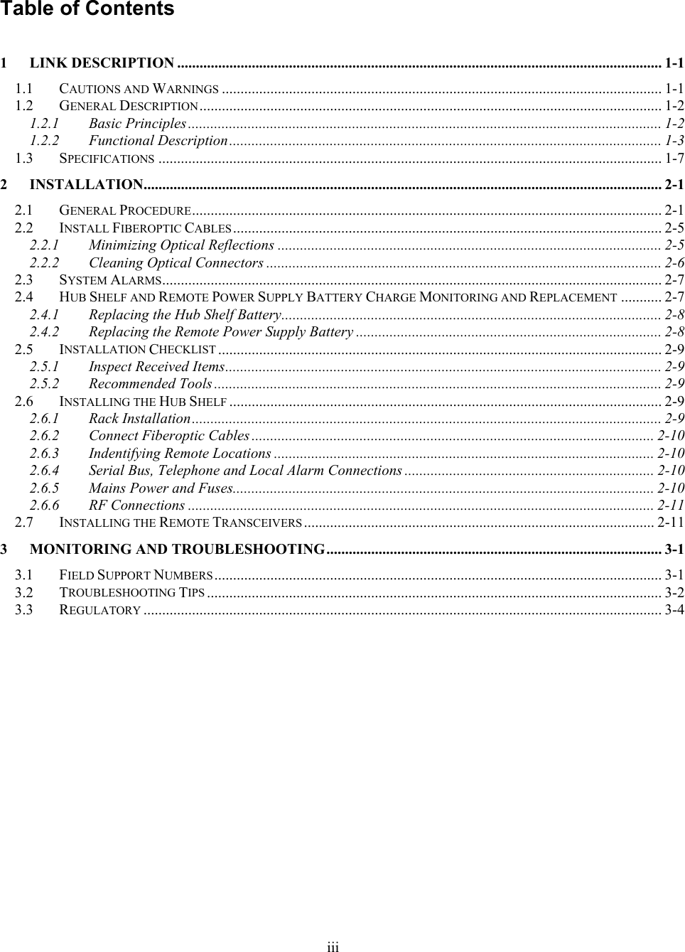 Table of Contents  1 LINK DESCRIPTION .................................................................................................................................. 1-1 1.1 CAUTIONS AND WARNINGS ...................................................................................................................... 1-1 1.2 GENERAL DESCRIPTION............................................................................................................................ 1-2 1.2.1 Basic Principles ............................................................................................................................... 1-2 1.2.2 Functional Description.................................................................................................................... 1-3 1.3 SPECIFICATIONS ....................................................................................................................................... 1-7 2 INSTALLATION........................................................................................................................................... 2-1 2.1 GENERAL PROCEDURE.............................................................................................................................. 2-1 2.2 INSTALL FIBEROPTIC CABLES................................................................................................................... 2-5 2.2.1 Minimizing Optical Reflections ....................................................................................................... 2-5 2.2.2 Cleaning Optical Connectors .......................................................................................................... 2-6 2.3 SYSTEM ALARMS...................................................................................................................................... 2-7 2.4 HUB SHELF AND REMOTE POWER SUPPLY BATTERY CHARGE MONITORING AND REPLACEMENT ........... 2-7 2.4.1 Replacing the Hub Shelf Battery...................................................................................................... 2-8 2.4.2 Replacing the Remote Power Supply Battery .................................................................................. 2-8 2.5 INSTALLATION CHECKLIST ....................................................................................................................... 2-9 2.5.1 Inspect Received Items..................................................................................................................... 2-9 2.5.2 Recommended Tools ........................................................................................................................ 2-9 2.6 INSTALLING THE HUB SHELF .................................................................................................................... 2-9 2.6.1 Rack Installation.............................................................................................................................. 2-9 2.6.2 Connect Fiberoptic Cables ............................................................................................................ 2-10 2.6.3 Indentifying Remote Locations ...................................................................................................... 2-10 2.6.4 Serial Bus, Telephone and Local Alarm Connections ................................................................... 2-10 2.6.5 Mains Power and Fuses................................................................................................................. 2-10 2.6.6 RF Connections ............................................................................................................................. 2-11 2.7 INSTALLING THE REMOTE TRANSCEIVERS.............................................................................................. 2-11 3 MONITORING AND TROUBLESHOOTING.......................................................................................... 3-1 3.1 FIELD SUPPORT NUMBERS........................................................................................................................ 3-1 3.2 TROUBLESHOOTING TIPS .......................................................................................................................... 3-2 3.3 REGULATORY ........................................................................................................................................... 3-4  iii 