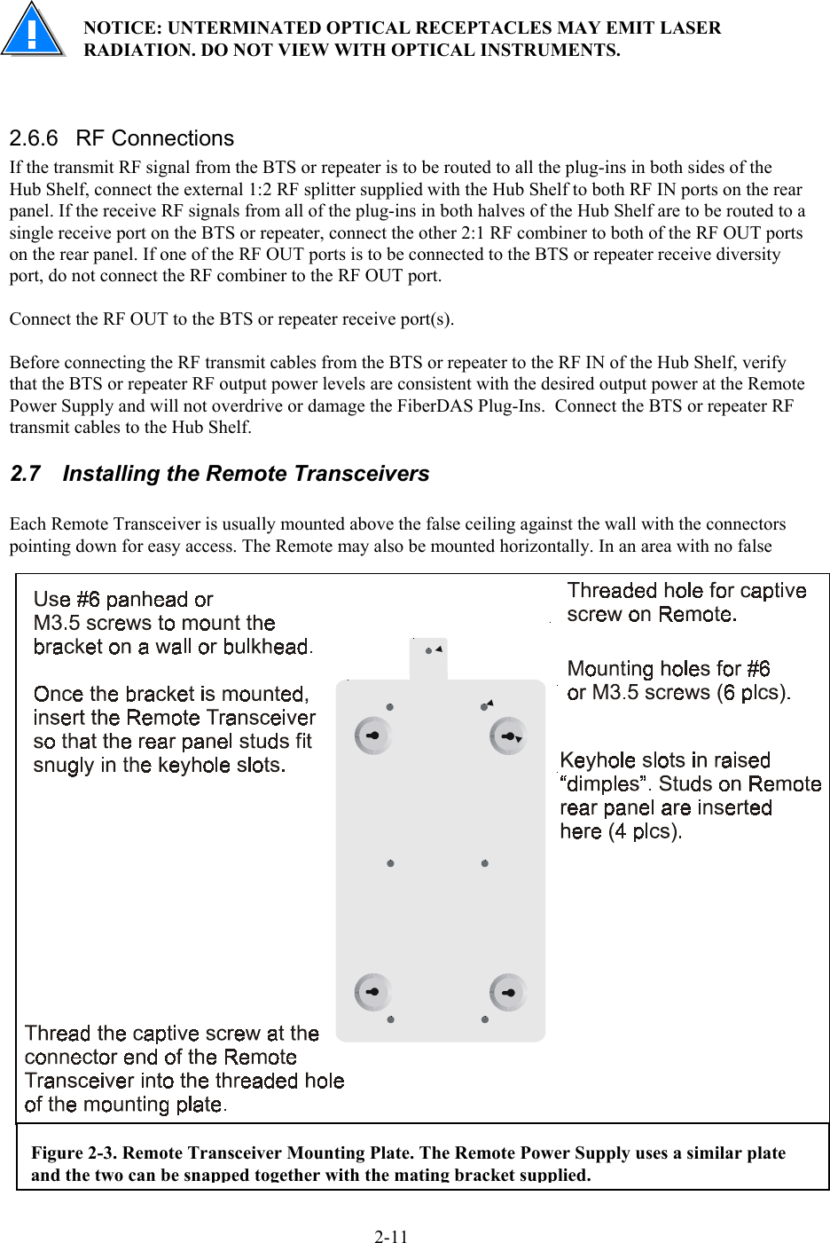  NOTICE: UNTERMINATED OPTICAL RECEPTACLES MAY EMIT LASER RADIATION. DO NOT VIEW WITH OPTICAL INSTRUMENTS.   2.6.6 RF Connections If the transmit RF signal from the BTS or repeater is to be routed to all the plug-ins in both sides of the Hub Shelf, connect the external 1:2 RF splitter supplied with the Hub Shelf to both RF IN ports on the rear panel. If the receive RF signals from all of the plug-ins in both halves of the Hub Shelf are to be routed to a single receive port on the BTS or repeater, connect the other 2:1 RF combiner to both of the RF OUT ports on the rear panel. If one of the RF OUT ports is to be connected to the BTS or repeater receive diversity port, do not connect the RF combiner to the RF OUT port.  Connect the RF OUT to the BTS or repeater receive port(s).  Before connecting the RF transmit cables from the BTS or repeater to the RF IN of the Hub Shelf, verify that the BTS or repeater RF output power levels are consistent with the desired output power at the Remote Power Supply and will not overdrive or damage the FiberDAS Plug-Ins.  Connect the BTS or repeater RF transmit cables to the Hub Shelf. 2.7  Installing the Remote Transceivers  Each Remote Transceiver is usually mounted above the false ceiling against the wall with the connectors pointing down for easy access. The Remote may also be mounted horizontally. In an area with no false Figure 2-3. Remote Transceiver Mounting Plate. The Remote Power Supply uses a similar plate and the two can be snapped together with the mating bracket supplied. 2-11 