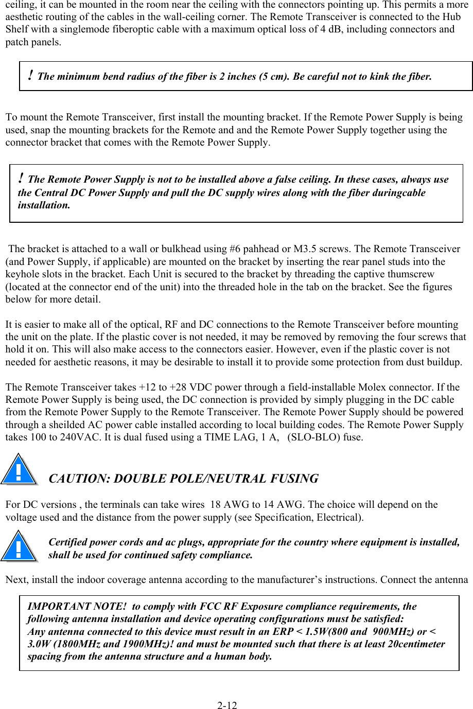  ceiling, it can be mounted in the room near the ceiling with the connectors pointing up. This permits a more aesthetic routing of the cables in the wall-ceiling corner. The Remote Transceiver is connected to the Hub Shelf with a singlemode fiberoptic cable with a maximum optical loss of 4 dB, including connectors and patch panels.  ! The minimum bend radius of the fiber is 2 inches (5 cm). Be careful not to kink the fiber.  To mount the Remote Transceiver, first install the mounting bracket. If the Remote Power Supply is being used, snap the mounting brackets for the Remote and and the Remote Power Supply together using the connector bracket that comes with the Remote Power Supply. ! The Remote Power Supply is not to be installed above a false ceiling. In these cases, always use the Central DC Power Supply and pull the DC supply wires along with the fiber duringcable installation.   The bracket is attached to a wall or bulkhead using #6 pahhead or M3.5 screws. The Remote Transceiver (and Power Supply, if applicable) are mounted on the bracket by inserting the rear panel studs into the keyhole slots in the bracket. Each Unit is secured to the bracket by threading the captive thumscrew (located at the connector end of the unit) into the threaded hole in the tab on the bracket. See the figures below for more detail.  It is easier to make all of the optical, RF and DC connections to the Remote Transceiver before mounting the unit on the plate. If the plastic cover is not needed, it may be removed by removing the four screws that hold it on. This will also make access to the connectors easier. However, even if the plastic cover is not needed for aesthetic reasons, it may be desirable to install it to provide some protection from dust buildup.   The Remote Transceiver takes +12 to +28 VDC power through a field-installable Molex connector. If the Remote Power Supply is being used, the DC connection is provided by simply plugging in the DC cable from the Remote Power Supply to the Remote Transceiver. The Remote Power Supply should be powered through a sheilded AC power cable installed according to local building codes. The Remote Power Supply takes 100 to 240VAC. It is dual fused using a TIME LAG, 1 A,   (SLO-BLO) fuse.   CAUTION: DOUBLE POLE/NEUTRAL FUSING  For DC versions , the terminals can take wires  18 AWG to 14 AWG. The choice will depend on the voltage used and the distance from the power supply (see Specification, Electrical).   Certified power cords and ac plugs, appropriate for the country where equipment is installed, shall be used for continued safety compliance.  Next, install the indoor coverage antenna according to the manufacturer’s instructions. Connect the antenna IMPORTANT NOTE!  to comply with FCC RF Exposure compliance requirements, the following antenna installation and device operating configurations must be satisfied: Any antenna connected to this device must result in an ERP &lt; 1.5W(800 and  900MHz) or &lt; 3.0W (1800MHz and 1900MHz)! and must be mounted such that there is at least 20centimeter spacing from the antenna structure and a human body. 2-12 