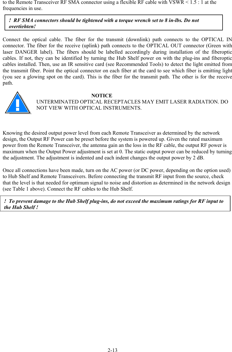  to the Remote Transceiver RF SMA connector using a flexible RF cable with VSWR &lt; 1.5 : 1 at the frequencies in use.     !  RF SMA connectors should be tightened with a torque wrench set to 8 in-lbs. Do not overtighten!Connect the optical cable. The fiber for the transmit (downlink) path connects to the OPTICAL IN connector. The fiber for the receive (uplink) path connects to the OPTICAL OUT connector (Green with laser DANGER label). The fibers should be labelled accordingly during installation of the fiberoptic cables. If not, they can be identified by turning the Hub Shelf power on with the plug-ins and fiberoptic cables installed. Then, use an IR sensitive card (see Recommended Tools) to detect the light emitted from the transmit fiber. Point the optical connector on each fiber at the card to see which fiber is emitting light (you see a glowing spot on the card). This is the fiber for the transmit path. The other is for the receive path.  NOTICE UNTERMINATED OPTICAL RECEPTACLES MAY EMIT LASER RADIATION. DO NOT VIEW WITH OPTICAL INSTRUMENTS.    Knowing the desired output power level from each Remote Transceiver as determined by the network design, the Output RF Power can be preset before the system is powered up. Given the rated maximum power from the Remote Transceiver, the antenna gain an the loss in the RF cable, the output RF power is maximum when the Output Power adjustment is set at 0. The static output power can be reduced by turning the adjustment. The adjustment is indented and each indent changes the output power by 2 dB.  Once all connections have been made, turn on the AC power (or DC power, depending on the option used) to Hub Shelf and Remote Transceivers. Before connecting the transmit RF input from the source, check that the level is that needed for optimum signal to noise and distortion as determined in the network design (see Table 1 above). Connect the RF cables to the Hub Shelf.  !  To prevent damage to the Hub Shelf plug-ins, do not exceed the maximum ratings for RF input to the Hub Shelf !2-13 