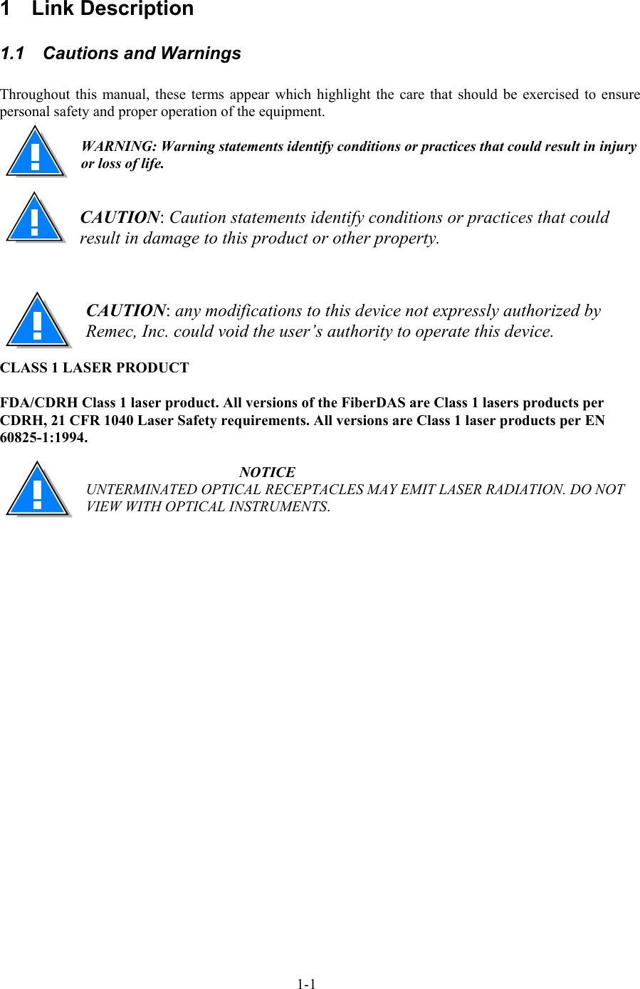  1 Link Description 1.1  Cautions and Warnings  Throughout this manual, these terms appear which highlight the care that should be exercised to ensure personal safety and proper operation of the equipment.  WARNING: Warning statements identify conditions or practices that could result in injury or loss of life.   CAUTION: Caution statements identify conditions or practices that could result in damage to this product or other property.     CAUTION: any modifications to this device not expressly authorized by Remec, Inc. could void the user’s authority to operate this device.  CLASS 1 LASER PRODUCT  FDA/CDRH Class 1 laser product. All versions of the FiberDAS are Class 1 lasers products per CDRH, 21 CFR 1040 Laser Safety requirements. All versions are Class 1 laser products per EN 60825-1:1994.  NOTICE UNTERMINATED OPTICAL RECEPTACLES MAY EMIT LASER RADIATION. DO NOT VIEW WITH OPTICAL INSTRUMENTS. 1-1 