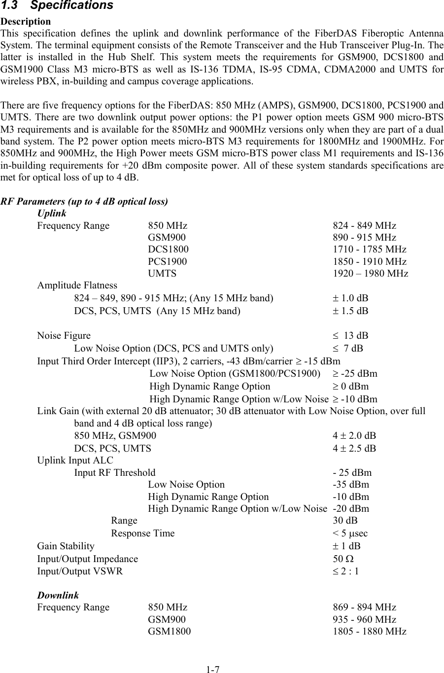   1.3 Specifications Description This specification defines the uplink and downlink performance of the FiberDAS Fiberoptic Antenna System. The terminal equipment consists of the Remote Transceiver and the Hub Transceiver Plug-In. The latter is installed in the Hub Shelf. This system meets the requirements for GSM900, DCS1800 and GSM1900 Class M3 micro-BTS as well as IS-136 TDMA, IS-95 CDMA, CDMA2000 and UMTS for wireless PBX, in-building and campus coverage applications.  There are five frequency options for the FiberDAS: 850 MHz (AMPS), GSM900, DCS1800, PCS1900 and UMTS. There are two downlink output power options: the P1 power option meets GSM 900 micro-BTS M3 requirements and is available for the 850MHz and 900MHz versions only when they are part of a dual band system. The P2 power option meets micro-BTS M3 requirements for 1800MHz and 1900MHz. For 850MHz and 900MHz, the High Power meets GSM micro-BTS power class M1 requirements and IS-136 in-building requirements for +20 dBm composite power. All of these system standards specifications are met for optical loss of up to 4 dB.  RF Parameters (up to 4 dB optical loss) Uplink Frequency Range   850 MHz        824 - 849 MHz     GSM900    890 - 915 MHz     DCS1800    1710 - 1785 MHz     PCS1900    1850 - 1910 MHz     UMTS     1920 – 1980 MHz Amplitude Flatness 824 – 849, 890 - 915 MHz; (Any 15 MHz band)  ± 1.0 dB DCS, PCS, UMTS  (Any 15 MHz band)    ± 1.5 dB  Noise Figure    ≤  13 dB   Low Noise Option (DCS, PCS and UMTS only)    ≤  7 dB Input Third Order Intercept (IIP3), 2 carriers, -43 dBm/carrier ≥ -15 dBm   Low Noise Option (GSM1800/PCS1900)  ≥ -25 dBm   High Dynamic Range Option    ≥ 0 dBm   High Dynamic Range Option w/Low Noise ≥ -10 dBm Link Gain (with external 20 dB attenuator; 30 dB attenuator with Low Noise Option, over full band and 4 dB optical loss range)         850 MHz, GSM900          4 ± 2.0 dB  DCS, PCS, UMTS     4 ± 2.5 dB   Uplink Input ALC     Input RF Threshold     - 25 dBm   Low Noise Option    -35 dBm   High Dynamic Range Option    -10 dBm   High Dynamic Range Option w/Low Noise  -20 dBm Range  30 dB Response Time    &lt; 5 µsec Gain Stability    ± 1 dB Input/Output Impedance    50 Ω Input/Output VSWR    ≤ 2 : 1  Downlink Frequency Range   850 MHz        869 - 894 MHz     GSM900    935 - 960 MHz     GSM1800    1805 - 1880 MHz 1-7 