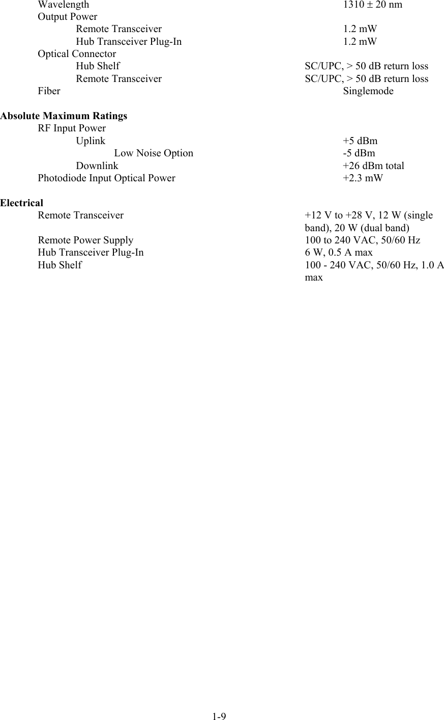  Wavelength  1310 ± 20 nm Output Power Remote Transceiver    1.2 mW Hub Transceiver Plug-In    1.2 mW Optical Connector   Hub Shelf  SC/UPC, &gt; 50 dB return loss   Remote Transceiver  SC/UPC, &gt; 50 dB return loss Fiber  Singlemode  Absolute Maximum Ratings RF Input Power  Uplink       +5 dBm   Low Noise Option    -5 dBm Downlink    +26 dBm total Photodiode Input Optical Power    +2.3 mW  Electrical   Remote Transceiver  +12 V to +28 V, 12 W (single band), 20 W (dual band)   Remote Power Supply  100 to 240 VAC, 50/60 Hz Hub Transceiver Plug-In  6 W, 0.5 A max Hub Shelf  100 - 240 VAC, 50/60 Hz, 1.0 A max 1-9 