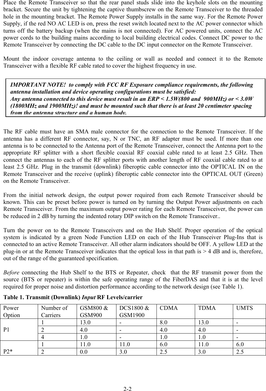  Place the Remote Transceiver so that the rear panel studs slide into the keyhole slots on the mounting bracket. Secure the unit by tightening the captive thumbscrew on the Remote Transceiver to the threaded hole in the mounting bracket. The Remote Power Supply installs in the same way. For the Remote Power Supply, if the red NO AC LED is on, press the reset switch located next to the AC power connector which turns off the battery backup (when the mains is not connected). For AC powered units, connect the AC power cords to the building mains according to local building electrical codes. Connect DC power to the Remote Transceiver by connecting the DC cable to the DC input connector on the Remote Transceiver.   Mount the indoor coverage antenna to the ceiling or wall as needed and connect it to the Remote Transceiver with a flexible RF cable rated to cover the highest frequency in use.   The RF cable must have an SMA male connector for the connection to the Remote Transceiver. If the antenna has a different RF connector, say, N or TNC, an RF adapter must be used. If more than one antenna is to be connected to the Antenna port of the Remote Transceiver, connect the Antenna port to the appropriate RF splitter with a short flexible coaxial RF coaxial cable rated to at least 2.5 GHz. Then connect the antennas to each of the RF splitter ports with another length of RF coaxial cable rated to at least 2.5 GHz. Plug in the transmit (downlink) fiberoptic cable connector into the OPTICAL IN on the Remote Transceiver and the receive (uplink) fiberoptic cable connector into the OPTICAL OUT (Green) on the Remote Transceiver.  From the initial network design, the output power required from each Remote Transceiver should be known. This can be preset before power is turned on by turning the Output Power adjustments on each Remote Transceiver. From the maximum output power rating for each Remote Transceiver, the power can be reduced in 2 dB by turning the indented rotary DIP switch on the Remote Transceiver..  Turn the power on to the Remote Transceivers and on the Hub Shelf. Proper operation of the optical system is indicated by a green Node Function LED on each of the Hub Transceiver Plug-Ins that is connected to an active Remote Transceiver. All other alarm indicators should be OFF. A yellow LED at the plug-in or at the Remote Transceiver indicates that the optical loss in that path is &gt; 4 dB and is, therefore, out of the range of the guaranteed specification.  Before connecting the Hub Shelf to the BTS or Repeater, check  that the RF transmit power from the source (BTS or repeater) is within the safe operating range of the FiberDAS and that it is at the level required for proper noise and distortion performance according to the network design (see Table 1). Table 1. Transmit (Downlink) Input RF Levels/carrier Power Option Number of Carriers GSM800 &amp; GSM900 DCS1800 &amp; GSM1900 CDMA TDMA UMTS 1 13.0 -  8.0 13.0 - 2 4.0 -  4.0 4.0 -  P1 4 1.0 -  1.0 1.0 - 1 11.0 11.0 6.0 11.0 6.0  P2*  2 0.0 3.0 2.5 3.0 2.5 IMPORTANT NOTE!  to comply with FCC RF Exposure compliance requirements, the following antenna installation and device operating configurations must be satisfied: Any antenna connected to this device must result in an ERP &lt; 1.5W(800 and  900MHz) or &lt; 3.0W (1800MHz and 1900MHz)! and must be mounted such that there is at least 20 centimeter spacing from the antenna structure and a human body.2-2 