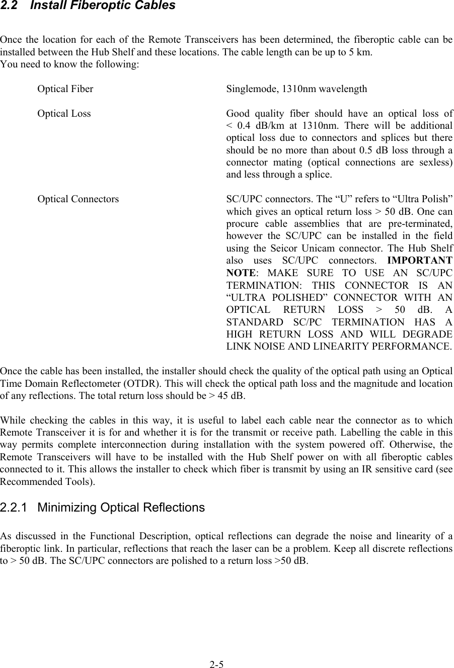   2.2  Install Fiberoptic Cables  Once the location for each of the Remote Transceivers has been determined, the fiberoptic cable can be installed between the Hub Shelf and these locations. The cable length can be up to 5 km. You need to know the following:   Optical Fiber    Singlemode, 1310nm wavelength  Optical Loss  Good  quality  fiber should have an optical loss of       &lt; 0.4 dB/km at 1310nm. There will be additional optical loss due to connectors and splices but there should be no more than about 0.5 dB loss through a connector mating (optical connections are sexless) and less through a splice.  Optical Connectors  SC/UPC connectors. The “U” refers to “Ultra Polish” which gives an optical return loss &gt; 50 dB. One can procure cable assemblies that are pre-terminated, however the SC/UPC can be installed in the field using the Seicor Unicam connector. The Hub Shelf also uses SC/UPC connectors. IMPORTANT NOTE: MAKE SURE TO USE AN SC/UPC TERMINATION: THIS CONNECTOR IS AN “ULTRA POLISHED” CONNECTOR WITH AN OPTICAL RETURN LOSS &gt; 50 dB. A STANDARD SC/PC TERMINATION HAS A HIGH RETURN LOSS AND WILL DEGRADE LINK NOISE AND LINEARITY PERFORMANCE.  Once the cable has been installed, the installer should check the quality of the optical path using an Optical Time Domain Reflectometer (OTDR). This will check the optical path loss and the magnitude and location of any reflections. The total return loss should be &gt; 45 dB.  While checking the cables in this way, it is useful to label each cable near the connector as to which Remote Transceiver it is for and whether it is for the transmit or receive path. Labelling the cable in this way permits complete interconnection during installation with the system powered off. Otherwise, the Remote Transceivers will have to be installed with the Hub Shelf power on with all fiberoptic cables connected to it. This allows the installer to check which fiber is transmit by using an IR sensitive card (see Recommended Tools). 2.2.1  Minimizing Optical Reflections  As discussed in the Functional Description, optical reflections can degrade the noise and linearity of a fiberoptic link. In particular, reflections that reach the laser can be a problem. Keep all discrete reflections to &gt; 50 dB. The SC/UPC connectors are polished to a return loss &gt;50 dB.   2-5 