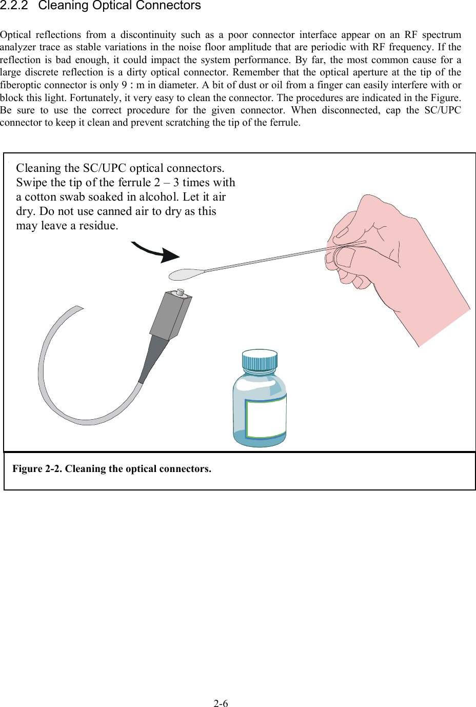  2.2.2  Cleaning Optical Connectors  Optical reflections from a discontinuity such as a poor connector interface appear on an RF spectrum analyzer trace as stable variations in the noise floor amplitude that are periodic with RF frequency. If the reflection is bad enough, it could impact the system performance. By far, the most common cause for a large discrete reflection is a dirty optical connector. Remember that the optical aperture at the tip of the fiberoptic connector is only 9 :m in diameter. A bit of dust or oil from a finger can easily interfere with or block this light. Fortunately, it very easy to clean the connector. The procedures are indicated in the Figure. Be sure to use the correct procedure for the given connector. When disconnected, cap the SC/UPC connector to keep it clean and prevent scratching the tip of the ferrule. Cleaning the SC/UPC optical connectors. Swipe the tip of the ferrule 2 – 3 times with a cotton swab soaked in alcohol. Let it air dry. Do not use canned air to dry as this may leave a residue. Figure 2-2. Cleaning the optical connectors. 2-6 