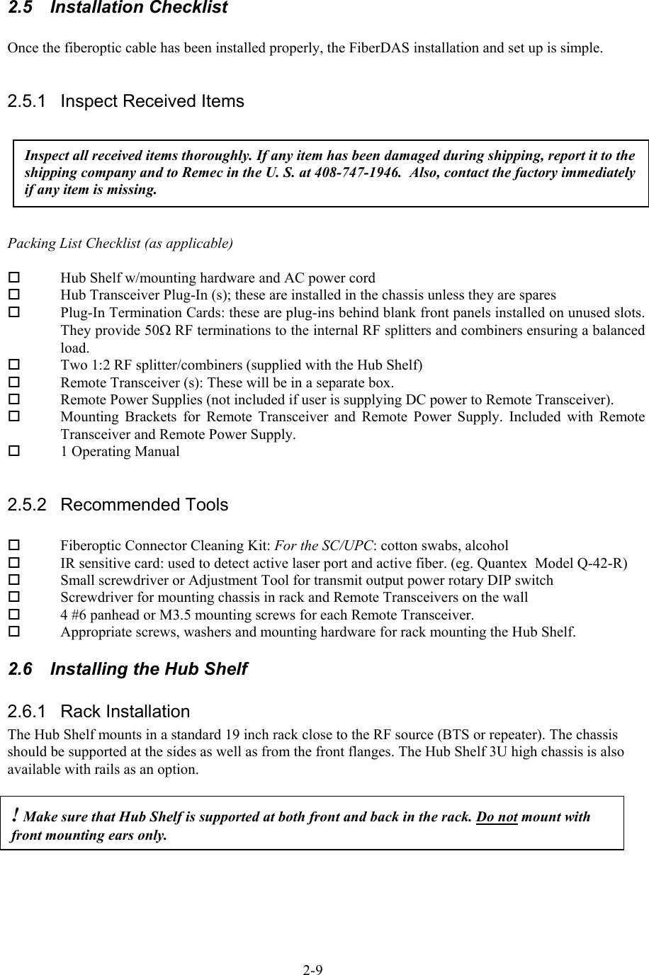  2.5 Installation Checklist  Once the fiberoptic cable has been installed properly, the FiberDAS installation and set up is simple.  2.5.1  Inspect Received Items Inspect all received items thoroughly. If any item has been damaged during shipping, report it to the shipping company and to Remec in the U. S. at 408-747-1946.  Also, contact the factory immediately if any item is missing.  Packing List Checklist (as applicable)    Hub Shelf w/mounting hardware and AC power cord   Hub Transceiver Plug-In (s); these are installed in the chassis unless they are spares   Plug-In Termination Cards: these are plug-ins behind blank front panels installed on unused slots. They provide 50Ω RF terminations to the internal RF splitters and combiners ensuring a balanced load.   Two 1:2 RF splitter/combiners (supplied with the Hub Shelf)   Remote Transceiver (s): These will be in a separate box.   Remote Power Supplies (not included if user is supplying DC power to Remote Transceiver).   Mounting Brackets for Remote Transceiver and Remote Power Supply. Included with Remote Transceiver and Remote Power Supply.   1 Operating Manual  2.5.2 Recommended Tools    Fiberoptic Connector Cleaning Kit: For the SC/UPC: cotton swabs, alcohol    IR sensitive card: used to detect active laser port and active fiber. (eg. Quantex  Model Q-42-R)   Small screwdriver or Adjustment Tool for transmit output power rotary DIP switch   Screwdriver for mounting chassis in rack and Remote Transceivers on the wall   4 #6 panhead or M3.5 mounting screws for each Remote Transceiver.   Appropriate screws, washers and mounting hardware for rack mounting the Hub Shelf. 2.6  Installing the Hub Shelf 2.6.1 Rack Installation The Hub Shelf mounts in a standard 19 inch rack close to the RF source (BTS or repeater). The chassis should be supported at the sides as well as from the front flanges. The Hub Shelf 3U high chassis is also available with rails as an option.  ! Make sure that Hub Shelf is supported at both front and back in the rack. Do not mount with front mounting ears only.  2-9 