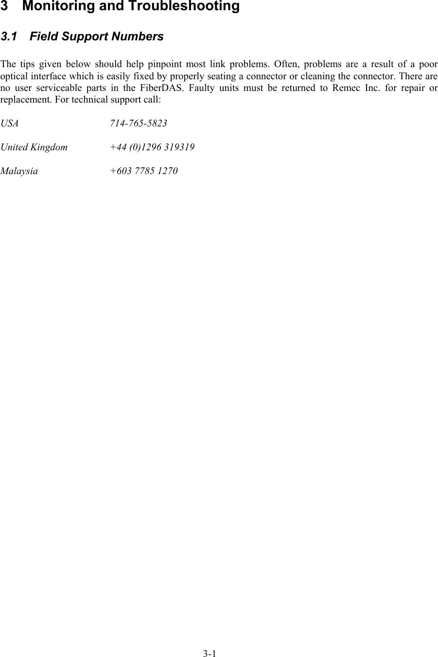  3  Monitoring and Troubleshooting 3.1  Field Support Numbers  The tips given below should help pinpoint most link problems. Often, problems are a result of a poor optical interface which is easily fixed by properly seating a connector or cleaning the connector. There are no user serviceable parts in the FiberDAS. Faulty units must be returned to Remec Inc. for repair or replacement. For technical support call:  USA   714-765-5823  United Kingdom    +44 (0)1296 319319  Malaysia    +603 7785 1270 3-1 