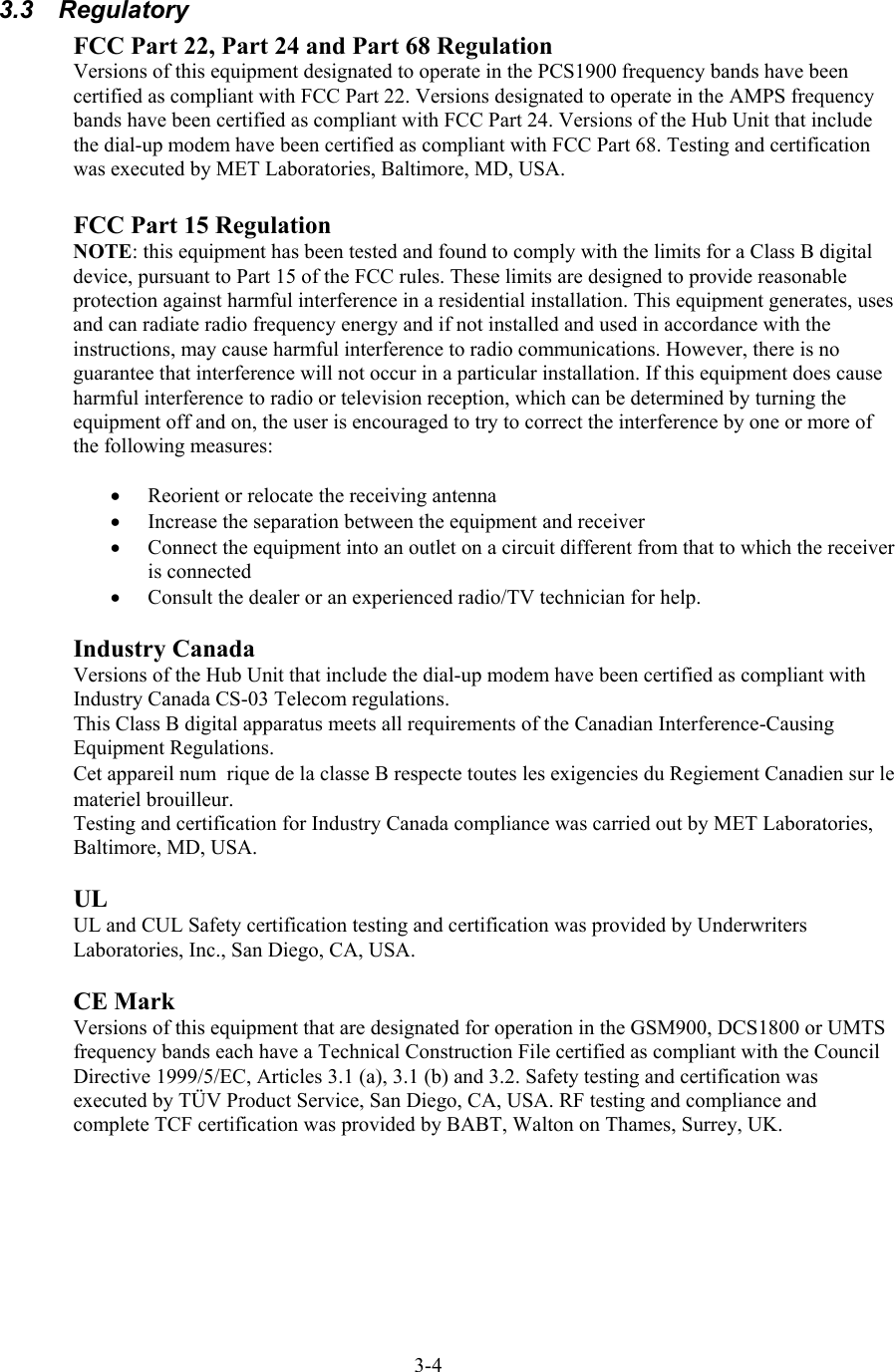  3.3 Regulatory FCC Part 22, Part 24 and Part 68 Regulation Versions of this equipment designated to operate in the PCS1900 frequency bands have been certified as compliant with FCC Part 22. Versions designated to operate in the AMPS frequency bands have been certified as compliant with FCC Part 24. Versions of the Hub Unit that include the dial-up modem have been certified as compliant with FCC Part 68. Testing and certification was executed by MET Laboratories, Baltimore, MD, USA.  FCC Part 15 Regulation  NOTE: this equipment has been tested and found to comply with the limits for a Class B digital device, pursuant to Part 15 of the FCC rules. These limits are designed to provide reasonable protection against harmful interference in a residential installation. This equipment generates, uses and can radiate radio frequency energy and if not installed and used in accordance with the instructions, may cause harmful interference to radio communications. However, there is no guarantee that interference will not occur in a particular installation. If this equipment does cause harmful interference to radio or television reception, which can be determined by turning the equipment off and on, the user is encouraged to try to correct the interference by one or more of the following measures:  •  Reorient or relocate the receiving antenna •  Increase the separation between the equipment and receiver •  Connect the equipment into an outlet on a circuit different from that to which the receiver is connected •  Consult the dealer or an experienced radio/TV technician for help.  Industry Canada Versions of the Hub Unit that include the dial-up modem have been certified as compliant with Industry Canada CS-03 Telecom regulations. This Class B digital apparatus meets all requirements of the Canadian Interference-Causing Equipment Regulations. Cet appareil numérique de la classe B respecte toutes les exigencies du Regiement Canadien sur le materiel brouilleur. Testing and certification for Industry Canada compliance was carried out by MET Laboratories, Baltimore, MD, USA.  UL UL and CUL Safety certification testing and certification was provided by Underwriters Laboratories, Inc., San Diego, CA, USA.  CE Mark Versions of this equipment that are designated for operation in the GSM900, DCS1800 or UMTS frequency bands each have a Technical Construction File certified as compliant with the Council Directive 1999/5/EC, Articles 3.1 (a), 3.1 (b) and 3.2. Safety testing and certification was executed by TÜV Product Service, San Diego, CA, USA. RF testing and compliance and complete TCF certification was provided by BABT, Walton on Thames, Surrey, UK.   3-4 