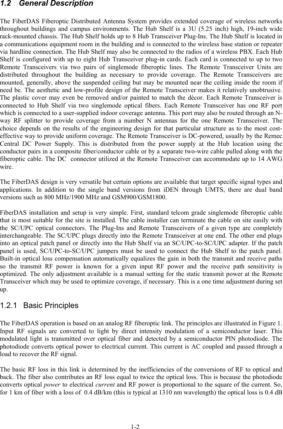   1.2 General Description  The FiberDAS Fiberoptic Distributed Antenna System provides extended coverage of wireless networks throughout buildings and campus environments. The Hub Shelf is a 3U (5.25 inch) high, 19-inch wide rack-mounted chassis. The Hub Shelf holds up to 8 Hub Transceiver Plug-Ins. The Hub Shelf is located in a communications equipment room in the building and is connected to the wireless base station or repeater via hardline connection. The Hub Shelf may also be connected to the radios of a wireless PBX. Each Hub Shelf is configured with up to eight Hub Transceiver plug-in cards. Each card is connected to up to two Remote Transceivers via two pairs of singlemode fiberoptic lines. The Remote Transceiver Units are distributed throughout the building as necessary to provide coverage. The Remote Transceivers are mounted, generally, above the suspended ceiling but may be mounted near the ceiling inside the room if need be. The aesthetic and low-profile design of the Remote Transceiver makes it relatively unobtrusive. The plastic cover may even be removed and/or painted to match the décor. Each Remote Transceiver is connected to Hub Shelf via two singlemode optical fibers. Each Remote Transceiver has one RF port which is connected to a user-supplied indoor coverage antenna. This port may also be routed through an N-way RF splitter to provide coverage from a number N antennas for the one Remote Transceiver. The choice depends on the results of the engineering design for that particular structure as to the most cost-effective way to provide uniform coverage. The Remote Transceiver is DC-powered, usually by the Remec Central DC Power Supply. This is distributed from the power supply at the Hub location using the conductor pairs in a composite fiber/conductor cable or by a separate two-wire cable pulled along with the fiberoptic cable. The DC  connector utilized at the Remote Transceiver can accommodate up to 14 AWG wire.  The FiberDAS design is very versatile but certain options are available that target specific signal types and applications. In addition to the single band versions from iDEN through UMTS, there are dual band versions such as 800 MHz/1900 MHz and GSM900/GSM1800.  FiberDAS installation and setup is very simple. First, standard telcom grade singlemode fiberoptic cable that is most suitable for the site is installed. The cable installer can terminate the cable on site easily with the SC/UPC optical connectors. The Plug-Ins and Remote Transceivers of a given type are completely interchangeable. The SC/UPC plugs directly into the Remote Transceiver at one end. The other end plugs into an optical patch panel or directly into the Hub Shelf via an SC/UPC-to-SC/UPC adapter. If the patch panel is used, SC/UPC-to-SC/UPC jumpers must be used to connect the Hub Shelf to the patch panel. Built-in optical loss compensation automatically equalizes the gain in both the transmit and receive paths so the transmit RF power is known for a given input RF power and the receive path sensitivity is optimized. The only adjustment available is a manual setting for the static transmit power at the Remote Transceiver which may be used to optimize coverage, if necessary. This is a one time adjustment during set up. 1.2.1 Basic Principles  The FiberDAS operation is based on an analog RF fiberoptic link. The principles are illustrated in Figure 1. Input RF signals are converted to light by direct intensity modulation of a semiconductor laser. This modulated light is transmitted over optical fiber and detected by a semiconductor PIN photodiode. The photodiode converts optical power to electrical current. This current is AC coupled and passed through a load to recover the RF signal.  The basic RF loss in this link is determined by the inefficiencies of the conversions of RF to optical and back. The fiber also contributes an RF loss equal to twice the optical loss. This is because the photodiode converts optical power to electrical current and RF power is proportional to the square of the current. So, for 1 km of fiber with a loss of  0.4 dB/km (this is typical at 1310 nm wavelength) the optical loss is 0.4 dB 1-2 