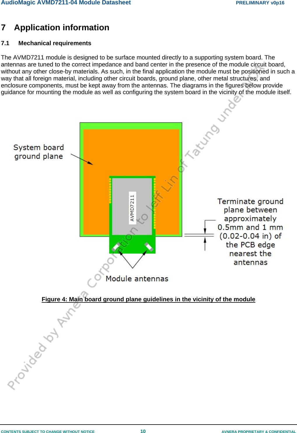 AudioMagic AVMD7211-04 Module Datasheet  PRELIMINARY v0p16 CONTENTS SUBJECT TO CHANGE WITHOUT NOTICE  10  AVNERA PROPRIETARY &amp; CONFIDENTIAL 7 Application information 7.1 Mechanical requirements The AVMD7211 module is designed to be surface mounted directly to a supporting system board. The antennas are tuned to the correct impedance and band center in the presence of the module circuit board, without any other close-by materials. As such, in the final application the module must be positioned in such a way that all foreign material, including other circuit boards, ground plane, other metal structures, and enclosure components, must be kept away from the antennas. The diagrams in the figures below provide guidance for mounting the module as well as configuring the system board in the vicinity of the module itself.   Figure 4: Main board ground plane guidelines in the vicinity of the module   