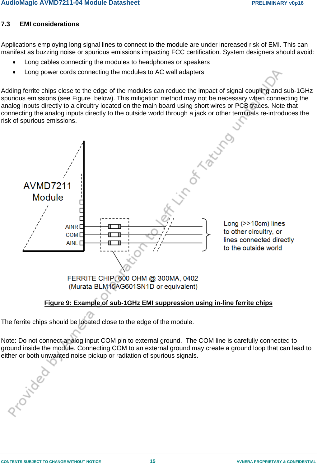 AudioMagic AVMD7211-04 Module Datasheet  PRELIMINARY v0p16 CONTENTS SUBJECT TO CHANGE WITHOUT NOTICE  15  AVNERA PROPRIETARY &amp; CONFIDENTIAL 7.3 EMI considerations  Applications employing long signal lines to connect to the module are under increased risk of EMI. This can manifest as buzzing noise or spurious emissions impacting FCC certification. System designers should avoid: •  Long cables connecting the modules to headphones or speakers •  Long power cords connecting the modules to AC wall adapters  Adding ferrite chips close to the edge of the modules can reduce the impact of signal coupling and sub-1GHz spurious emissions (see Figure  below). This mitigation method may not be necessary when connecting the analog inputs directly to a circuitry located on the main board using short wires or PCB traces. Note that connecting the analog inputs directly to the outside world through a jack or other terminals re-introduces the risk of spurious emissions.    Figure 9: Example of sub-1GHz EMI suppression using in-line ferrite chips   The ferrite chips should be located close to the edge of the module.  Note: Do not connect analog input COM pin to external ground.  The COM line is carefully connected to ground inside the module. Connecting COM to an external ground may create a ground loop that can lead to either or both unwanted noise pickup or radiation of spurious signals.  