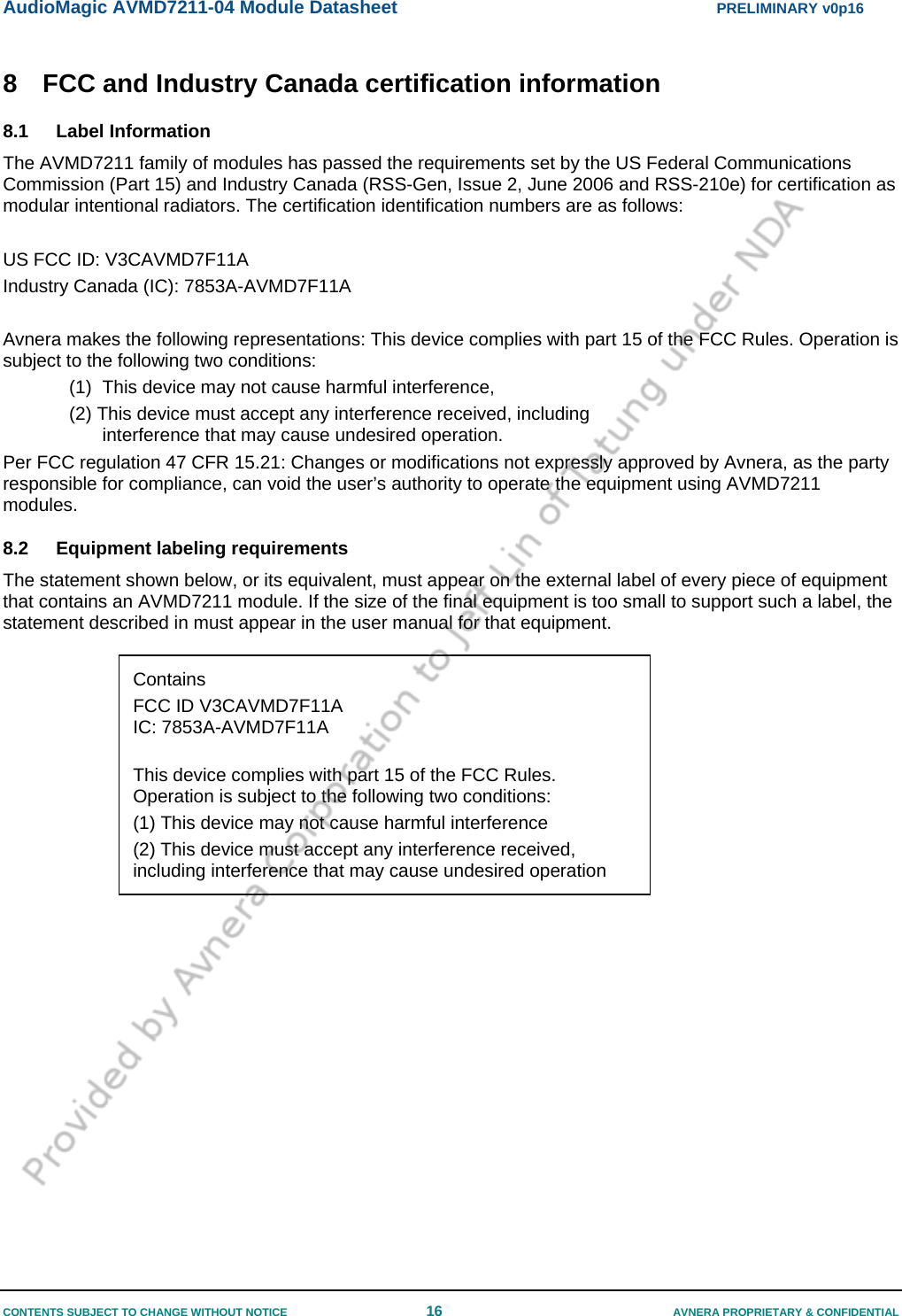 AudioMagic AVMD7211-04 Module Datasheet  PRELIMINARY v0p16 CONTENTS SUBJECT TO CHANGE WITHOUT NOTICE  16  AVNERA PROPRIETARY &amp; CONFIDENTIAL 8  FCC and Industry Canada certification information 8.1 Label Information The AVMD7211 family of modules has passed the requirements set by the US Federal Communications Commission (Part 15) and Industry Canada (RSS-Gen, Issue 2, June 2006 and RSS-210e) for certification as modular intentional radiators. The certification identification numbers are as follows:  US FCC ID: V3CAVMD7F11A Industry Canada (IC): 7853A-AVMD7F11A  Avnera makes the following representations: This device complies with part 15 of the FCC Rules. Operation is subject to the following two conditions: (1)  This device may not cause harmful interference,  (2) This device must accept any interference received, including interference that may cause undesired operation. Per FCC regulation 47 CFR 15.21: Changes or modifications not expressly approved by Avnera, as the party responsible for compliance, can void the user’s authority to operate the equipment using AVMD7211 modules. 8.2  Equipment labeling requirements  The statement shown below, or its equivalent, must appear on the external label of every piece of equipment that contains an AVMD7211 module. If the size of the final equipment is too small to support such a label, the statement described in must appear in the user manual for that equipment.   Contains  FCC ID V3CAVMD7F11A IC: 7853A-AVMD7F11A  This device complies with part 15 of the FCC Rules. Operation is subject to the following two conditions: (1) This device may not cause harmful interference (2) This device must accept any interference received, including interference that may cause undesired operation 