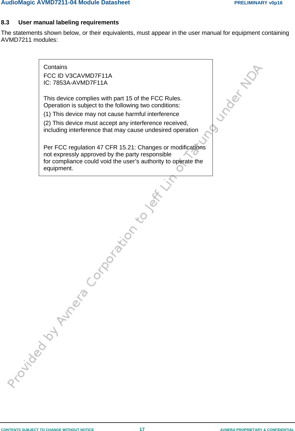 AudioMagic AVMD7211-04 Module Datasheet  PRELIMINARY v0p16 CONTENTS SUBJECT TO CHANGE WITHOUT NOTICE  17  AVNERA PROPRIETARY &amp; CONFIDENTIAL 8.3  User manual labeling requirements  The statements shown below, or their equivalents, must appear in the user manual for equipment containing AVMD7211 modules:    Contains  FCC ID V3CAVMD7F11A IC: 7853A-AVMD7F11A  This device complies with part 15 of the FCC Rules. Operation is subject to the following two conditions: (1) This device may not cause harmful interference (2) This device must accept any interference received, including interference that may cause undesired operation  Per FCC regulation 47 CFR 15.21: Changes or modifications not expressly approved by the party responsible for compliance could void the user’s authority to operate the equipment. 