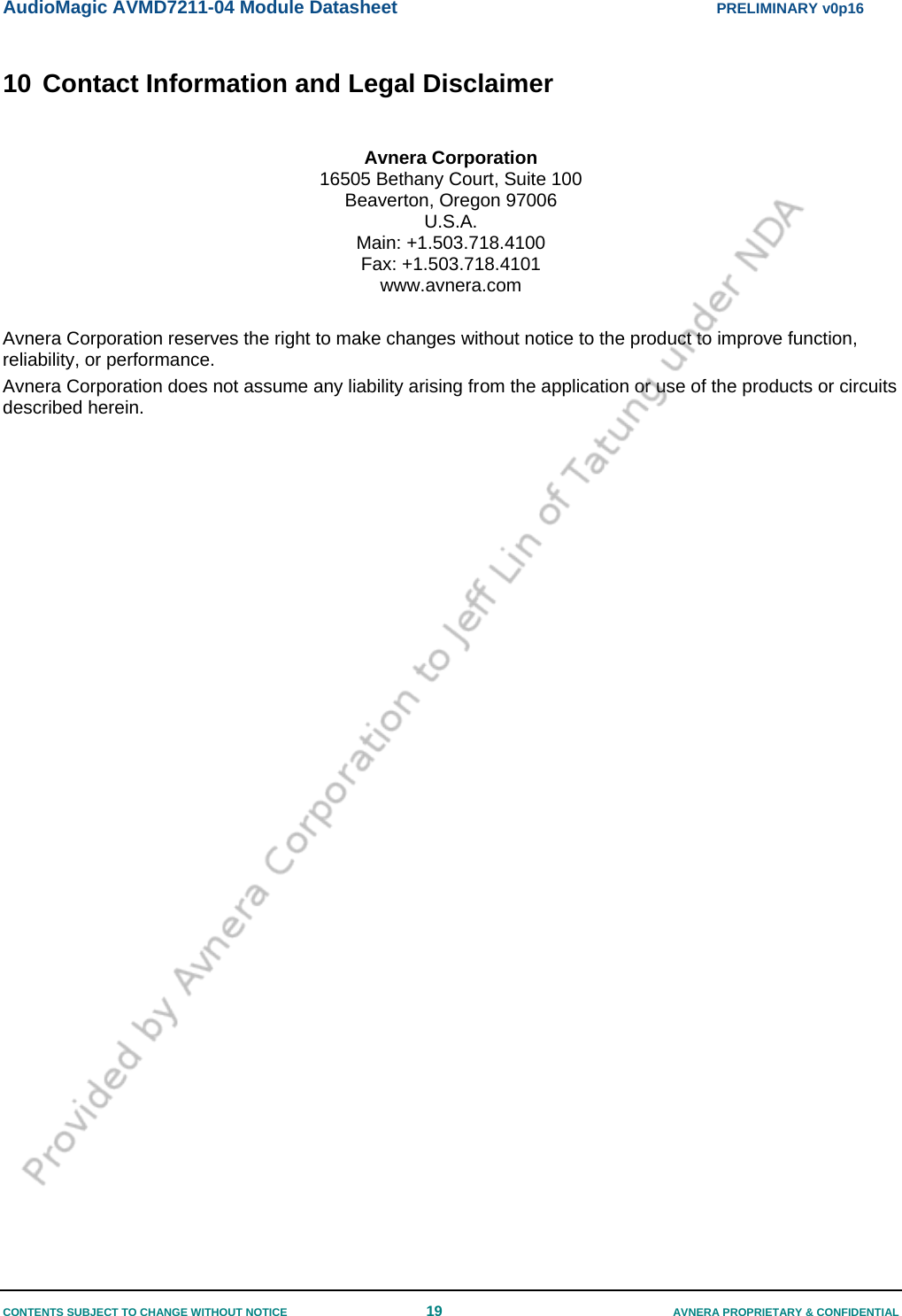 AudioMagic AVMD7211-04 Module Datasheet  PRELIMINARY v0p16 CONTENTS SUBJECT TO CHANGE WITHOUT NOTICE  19  AVNERA PROPRIETARY &amp; CONFIDENTIAL 10 Contact Information and Legal Disclaimer  Avnera Corporation 16505 Bethany Court, Suite 100 Beaverton, Oregon 97006 U.S.A. Main: +1.503.718.4100 Fax: +1.503.718.4101 www.avnera.com  Avnera Corporation reserves the right to make changes without notice to the product to improve function, reliability, or performance. Avnera Corporation does not assume any liability arising from the application or use of the products or circuits described herein.        