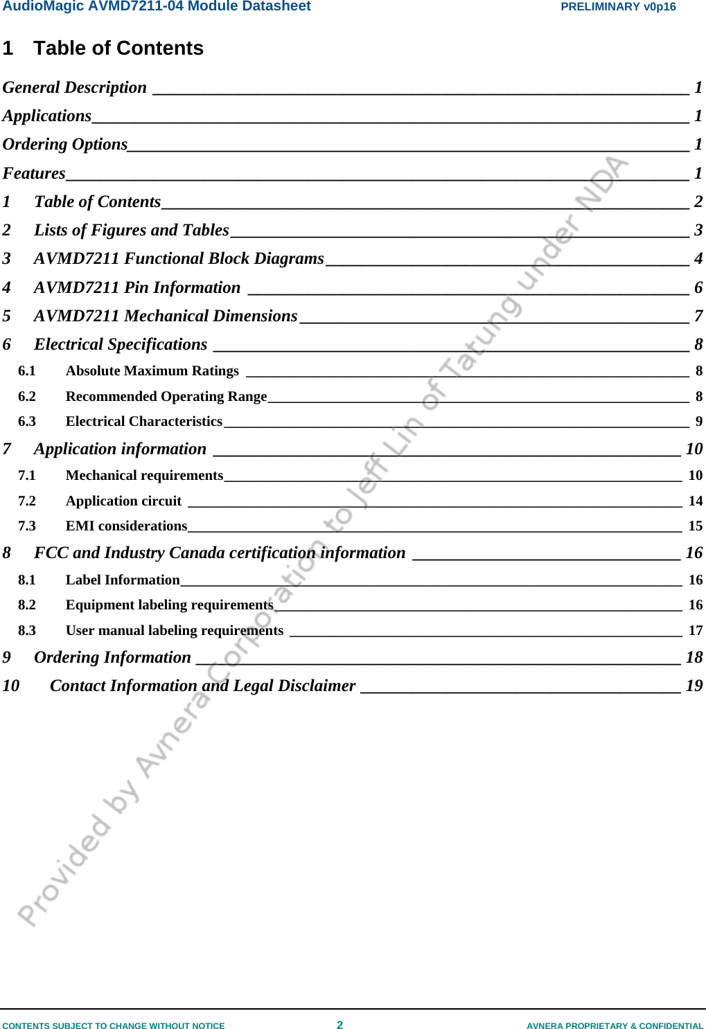 AudioMagic AVMD7211-04 Module Datasheet  PRELIMINARY v0p16 CONTENTS SUBJECT TO CHANGE WITHOUT NOTICE  2  AVNERA PROPRIETARY &amp; CONFIDENTIAL 1  Table of Contents General Description ______________________________________________________________ 1 Applications_____________________________________________________________________ 1 Ordering Options_________________________________________________________________ 1 Features________________________________________________________________________ 1 1 Table of Contents_____________________________________________________________ 2 2 Lists of Figures and Tables_____________________________________________________ 3 3 AVMD7211 Functional Block Diagrams__________________________________________ 4 4 AVMD7211 Pin Information ___________________________________________________ 6 5 AVMD7211 Mechanical Dimensions _____________________________________________ 7 6 Electrical Specifications _______________________________________________________ 8 6.1 Absolute Maximum Ratings _____________________________________________________________ 8 6.2 Recommended Operating Range__________________________________________________________ 8 6.3 Electrical Characteristics________________________________________________________________ 9 7 Application information ______________________________________________________ 10 7.1 Mechanical requirements_______________________________________________________________ 10 7.2 Application circuit ____________________________________________________________________ 14 7.3 EMI considerations____________________________________________________________________ 15 8 FCC and Industry Canada certification information _______________________________ 16 8.1 Label Information_____________________________________________________________________ 16 8.2 Equipment labeling requirements________________________________________________________ 16 8.3 User manual labeling requirements ______________________________________________________ 17 9 Ordering Information ________________________________________________________ 18 10 Contact Information and Legal Disclaimer _____________________________________ 19  