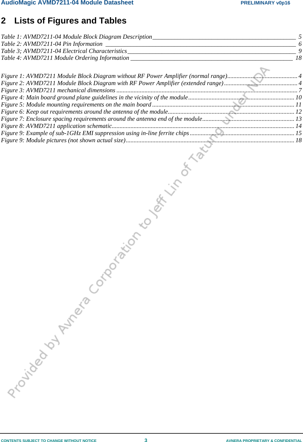 AudioMagic AVMD7211-04 Module Datasheet  PRELIMINARY v0p16 CONTENTS SUBJECT TO CHANGE WITHOUT NOTICE  3  AVNERA PROPRIETARY &amp; CONFIDENTIAL 2  Lists of Figures and Tables Table 1: AVMD7211-04 Module Block Diagram Description______________________________________________ 5 Table 2: AVMD7211-04 Pin Information _____________________________________________________________ 6 Table 3; AVMD7211-04 Electrical Characteristics______________________________________________________ 9 Table 4: AVMD7211 Module Ordering Information ____________________________________________________ 18  Figure 1: AVMD7211 Module Block Diagram without RF Power Amplifier (normal range)............................................. 4 Figure 2: AVMD7211 Module Block Diagram with RF Power Amplifier (extended range)............................................... 4 Figure 3: AVMD7211 mechanical dimensions .................................................................................................................... 7 Figure 4: Main board ground plane guidelines in the vicinity of the module.................................................................... 10 Figure 5: Module mounting requirements on the main board........................................................................................... 11 Figure 6: Keep out requirements around the antenna of the module................................................................................. 12 Figure 7: Enclosure spacing requirements around the antenna end of the module........................................................... 13 Figure 8: AVMD7211 application schematic..................................................................................................................... 14 Figure 9: Example of sub-1GHz EMI suppression using in-line ferrite chips................................................................... 15 Figure 9: Module pictures (not shown actual size)............................................................................................................ 18  