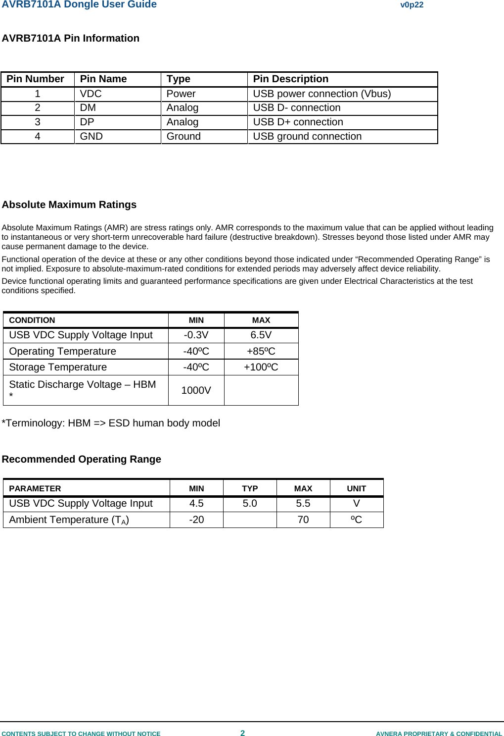 AVRB7101A Dongle User Guide  v0p22 CONTENTS SUBJECT TO CHANGE WITHOUT NOTICE  2  AVNERA PROPRIETARY &amp; CONFIDENTIAL AVRB7101A Pin Information  Pin Number  Pin Name  Type  Pin Description 1  VDC  Power  USB power connection (Vbus) 2  DM  Analog  USB D- connection  3  DP  Analog   USB D+ connection  4 GND  Ground  USB ground connection    Absolute Maximum Ratings Absolute Maximum Ratings (AMR) are stress ratings only. AMR corresponds to the maximum value that can be applied without leading to instantaneous or very short-term unrecoverable hard failure (destructive breakdown). Stresses beyond those listed under AMR may cause permanent damage to the device. Functional operation of the device at these or any other conditions beyond those indicated under “Recommended Operating Range” is not implied. Exposure to absolute-maximum-rated conditions for extended periods may adversely affect device reliability. Device functional operating limits and guaranteed performance specifications are given under Electrical Characteristics at the test conditions specified.   CONDITION MIN MAX USB VDC Supply Voltage Input  -0.3V  6.5V Operating Temperature  -40ºC  +85ºC Storage Temperature  -40ºC  +100ºC Static Discharge Voltage – HBM *  1000V   *Terminology: HBM =&gt; ESD human body model  Recommended Operating Range PARAMETER MIN TYP MAX UNIT USB VDC Supply Voltage Input   4.5  5.0  5.5  V Ambient Temperature (TA) -20  70 ºC       