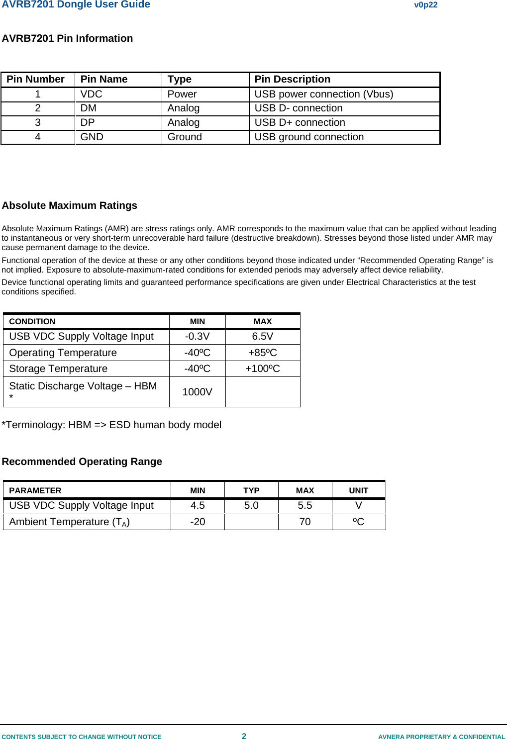 AVRB7201 Dongle User Guide  v0p22 CONTENTS SUBJECT TO CHANGE WITHOUT NOTICE  2  AVNERA PROPRIETARY &amp; CONFIDENTIAL AVRB7201 Pin Information  Pin Number  Pin Name  Type  Pin Description 1  VDC  Power  USB power connection (Vbus) 2  DM  Analog  USB D- connection  3  DP  Analog   USB D+ connection  4 GND  Ground  USB ground connection    Absolute Maximum Ratings Absolute Maximum Ratings (AMR) are stress ratings only. AMR corresponds to the maximum value that can be applied without leading to instantaneous or very short-term unrecoverable hard failure (destructive breakdown). Stresses beyond those listed under AMR may cause permanent damage to the device. Functional operation of the device at these or any other conditions beyond those indicated under “Recommended Operating Range” is not implied. Exposure to absolute-maximum-rated conditions for extended periods may adversely affect device reliability. Device functional operating limits and guaranteed performance specifications are given under Electrical Characteristics at the test conditions specified.   CONDITION MIN MAX USB VDC Supply Voltage Input  -0.3V  6.5V Operating Temperature  -40ºC  +85ºC Storage Temperature  -40ºC  +100ºC Static Discharge Voltage – HBM *  1000V   *Terminology: HBM =&gt; ESD human body model  Recommended Operating Range PARAMETER MIN TYP MAX UNIT USB VDC Supply Voltage Input   4.5  5.0  5.5  V Ambient Temperature (TA) -20  70 ºC       