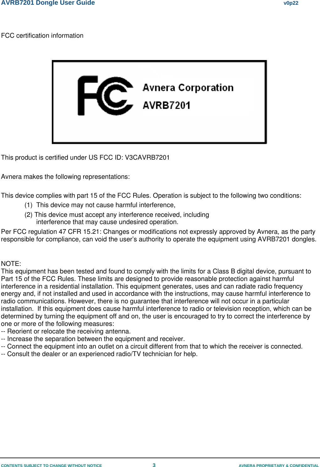 AVRB7201 Dongle User Guide     v0p22 CONTENTS SUBJECT TO CHANGE WITHOUT NOTICE  3  AVNERA PROPRIETARY &amp; CONFIDENTIAL  FCC certification information     This product is certified under US FCC ID: V3CAVRB7201  Avnera makes the following representations:  This device complies with part 15 of the FCC Rules. Operation is subject to the following two conditions: (1)  This device may not cause harmful interference,  (2) This device must accept any interference received, including interference that may cause undesired operation. Per FCC regulation 47 CFR 15.21: Changes or modifications not expressly approved by Avnera, as the party responsible for compliance, can void the user’s authority to operate the equipment using AVRB7201 dongles.   NOTE:  This equipment has been tested and found to comply with the limits for a Class B digital device, pursuant to Part 15 of the FCC Rules. These limits are designed to provide reasonable protection against harmful interference in a residential installation. This equipment generates, uses and can radiate radio frequency energy and, if not installed and used in accordance with the instructions, may cause harmful interference to radio communications. However, there is no guarantee that interference will not occur in a particular installation.  If this equipment does cause harmful interference to radio or television reception, which can be determined by turning the equipment off and on, the user is encouraged to try to correct the interference by one or more of the following measures: -- Reorient or relocate the receiving antenna. -- Increase the separation between the equipment and receiver. -- Connect the equipment into an outlet on a circuit different from that to which the receiver is connected. -- Consult the dealer or an experienced radio/TV technician for help.  