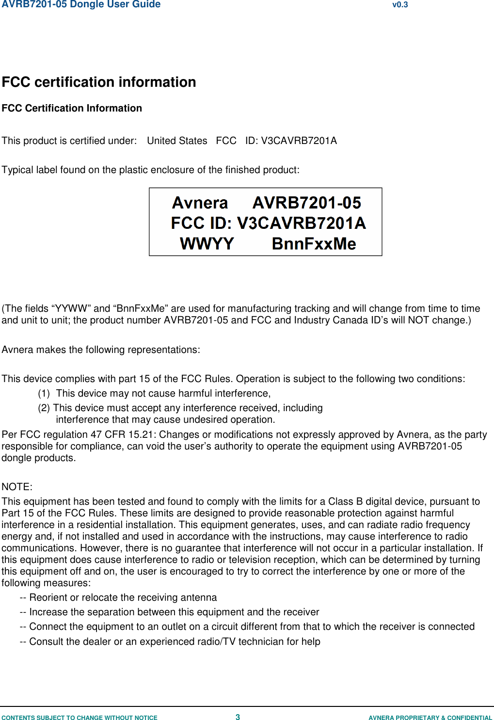 AVRB7201-05 Dongle User Guide  v0.3 CONTENTS SUBJECT TO CHANGE WITHOUT NOTICE 3  AVNERA PROPRIETARY &amp; CONFIDENTIAL FCC certification information FCC Certification Information  This product is certified under:  United States   FCC   ID: V3CAVRB7201A  Typical label found on the plastic enclosure of the finished product:     (The fields “YYWW” and “BnnFxxMe” are used for manufacturing tracking and will change from time to time and unit to unit; the product number AVRB7201-05 and FCC and Industry Canada ID’s will NOT change.)  Avnera makes the following representations:  This device complies with part 15 of the FCC Rules. Operation is subject to the following two conditions: (1)  This device may not cause harmful interference,  (2) This device must accept any interference received, including interference that may cause undesired operation. Per FCC regulation 47 CFR 15.21: Changes or modifications not expressly approved by Avnera, as the party responsible for compliance, can void the user’s authority to operate the equipment using AVRB7201-05 dongle products.  NOTE: This equipment has been tested and found to comply with the limits for a Class B digital device, pursuant to Part 15 of the FCC Rules. These limits are designed to provide reasonable protection against harmful interference in a residential installation. This equipment generates, uses, and can radiate radio frequency energy and, if not installed and used in accordance with the instructions, may cause interference to radio communications. However, there is no guarantee that interference will not occur in a particular installation. If this equipment does cause interference to radio or television reception, which can be determined by turning this equipment off and on, the user is encouraged to try to correct the interference by one or more of the following measures: -- Reorient or relocate the receiving antenna -- Increase the separation between this equipment and the receiver -- Connect the equipment to an outlet on a circuit different from that to which the receiver is connected -- Consult the dealer or an experienced radio/TV technician for help  