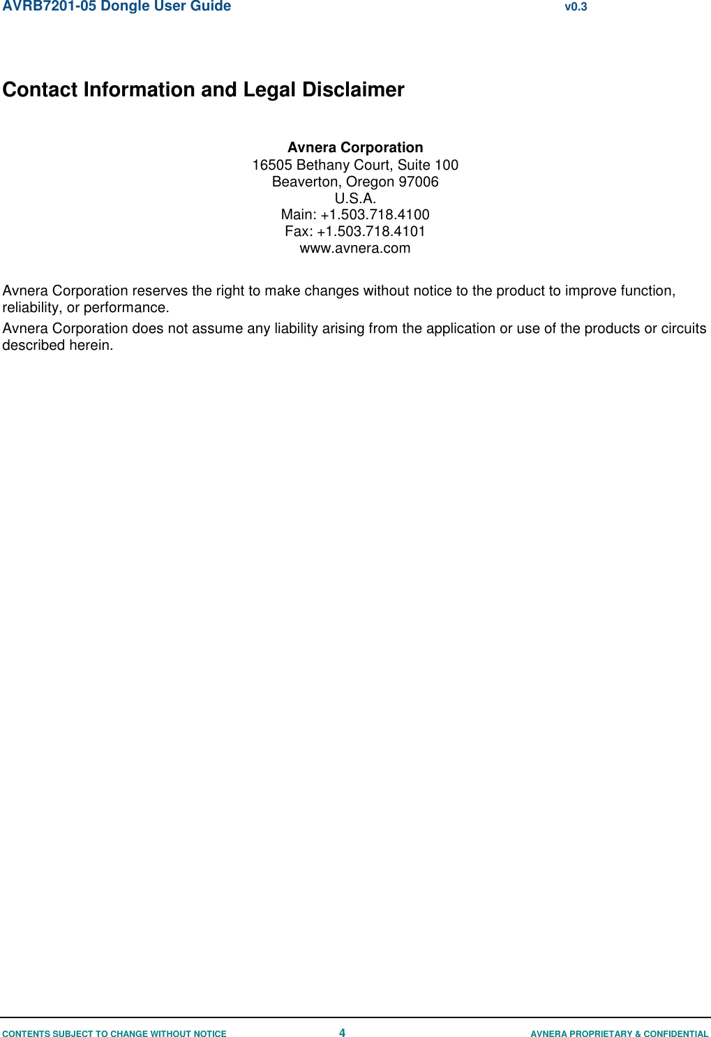 AVRB7201-05 Dongle User Guide  v0.3 CONTENTS SUBJECT TO CHANGE WITHOUT NOTICE 4  AVNERA PROPRIETARY &amp; CONFIDENTIAL  Contact Information and Legal Disclaimer  Avnera Corporation 16505 Bethany Court, Suite 100 Beaverton, Oregon 97006 U.S.A. Main: +1.503.718.4100 Fax: +1.503.718.4101 www.avnera.com  Avnera Corporation reserves the right to make changes without notice to the product to improve function, reliability, or performance. Avnera Corporation does not assume any liability arising from the application or use of the products or circuits described herein.        