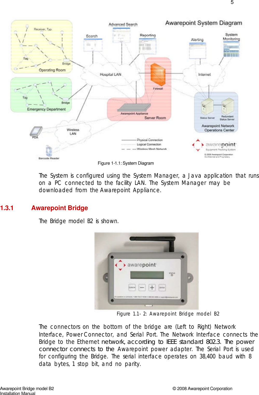   5                                 Figure 1-1.1: System Diagram  The  System  is  configured  using  the  System  Manager,  a  Java  application  that  runs  on  a  PC  connected  to  the  facility  LAN.  The  System  Manager  may  be  downloaded  from  the Awarepoint  Appliance.    1.3.1 Awarepoint Bridge The  Bridge  model  B2  is  shown.                Figure  1.1-2:  Awarepoint  Bridge  model  B2   The  connectors  on  the  bottom  of  the  bridge  are  (Left  to  Right)  Network  Interface,  Power Connector,  and  Serial  Port.  The  Network  Interface  connects  the  Bridge  to  the  Ethernet  network,  according  to  IEEE  standard  802.3.  The  power  connector  connects  to  the  Awarepoint  power  adapter.  The  Serial  Port  is  used  for  configuring  the  Bridge.  The  serial  interface  operates  on  38,400  baud  with  8  data  bytes,  1  stop  bit,  and  no  parity.      Awarepoint Bridge model B2 © 2008 Awarepoint Corporation Installation Manual  